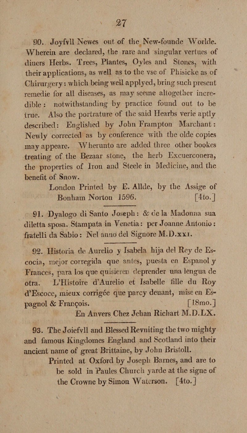 90. Joyfvli Newcs out of tlie New-founde Worlde. Wherein are declared, the rare and singular vertu.es of diners Herbs. Trees, Plantes^ Gyles and Stones^ with their applications, as well as to the vse of Phisicke as of Ckirurgery: which being well applyed, bring such present remedie for all diseases, as may seeme altogether incre¬ dible : notwithstanding by practice found out to be true. Also the portrature of the said Hearbs verie aptly described: Englished by John Frampton Marcliant: Newly corrected as by conference with the olde copies may appeare. W herunto are added three other bookes treating of the Bezaar stone, the herb Excuerconera, the properties of Iron and Steele in Medicine, and the benefit of Snow. London Printed by E. Allde, by the Assige of Bonham Norton 1596. [4to.] 91. Dyalogo di Santo Joseph: &amp; de la Madonna sua diletta sposa. Stampata in Venetia: per Joanne Antonio: fratelii da Sabio: Nel anno del Signore M.D.xxi. 92. Historia de Aurelio y Isabela hija del Rey de Es- cocia, mejor corregida que antes, puesta en Espanoly Frances, para los que quisieren deprender una lengua de otra. LTIistoire dAurelio et Isabelle fille du Roy d’Escoce, mieux corrigee que parcy deuant, mise en Es- pagnol &amp; Francois. [18mo.] En Anvers Chez Jeban Ricliart M.D.LX. 93. The Joiefvll and Blessed Revniting the two mighty and famous Kingdomes England and Scotland into their ancient name of great Brittaine, by John Bristoll. Printed at Oxford by Joseph Barnes, and are to be sold in Paules Church yarde at the signe of the Crowne by Simon Waterson. [4to. J