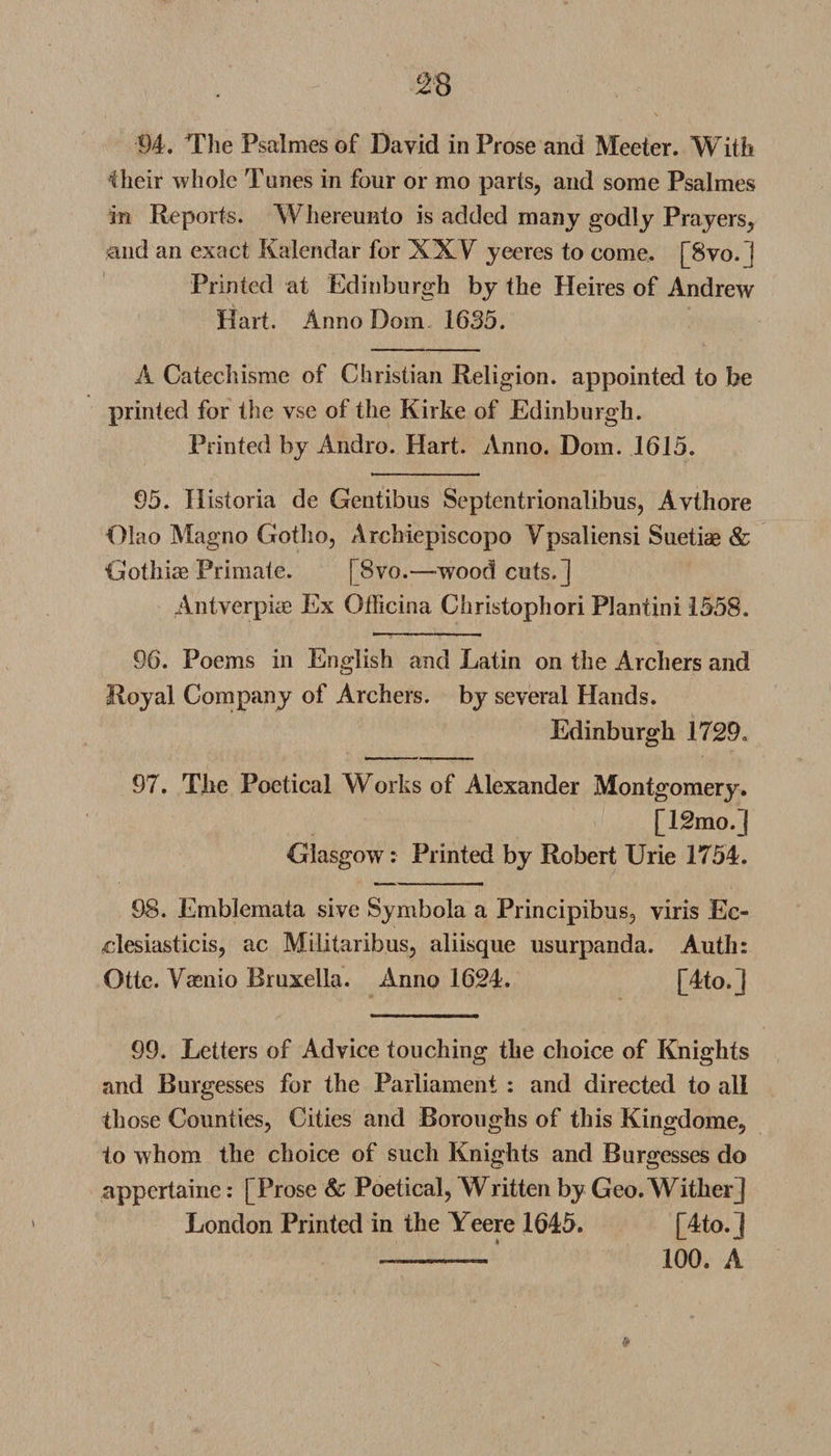 Hieir whole Tunes in four or mo parts, and some Psalmes in Reports. Whereunto is added many godly Prayers, and an exact Kalendar for XXV yeeres to come. [8vo. I Printed at Edinburgh by the Heires of Andrew Hart. Anno Dom 1635. A Catechisme of Christian Religion, appointed to be printed for the vse of the Kirke of Edinburgh. Printed by Audio. Hart. Anno. Dom. 1615. 95. Ilistoria de Gentibus Septentrionalibus, Avthore Olao Magno Gotho, Archiepiscopo Ypsaliensi Suetiae &amp; Gothiae Primate. [8vo.—wood cuts.] Antverpiae Ex Officina Christophori Plantini 1558. 96. Poems in English and Latin on the Archers and Royal Company of Archers, by several Hands. Edinburgh 1729. 97. The Poetical Works of Alexander Montgomery. [12mo.] Glasgow: Printed by Robert Urie 1754. 98. Emblemata sive Symbola a Principibus, viris Ec¬ clesiastic is, ac Militaribus, aliisque usurpanda. Auth: Otte. Vaenio Bruxella. Anno 1624. [4to.] 99. Letters of Advice touching the choice of Knights and Burgesses for the Parliament : and directed to all those Counties, Cities and Boroughs of this Kingdome, to whom the choice of such Knights and Burgesses do appertaine: [Prose &amp; Poetical, Written by Geo. Wither] London Printed in the Yeere 1645. [4to.l - 100. A