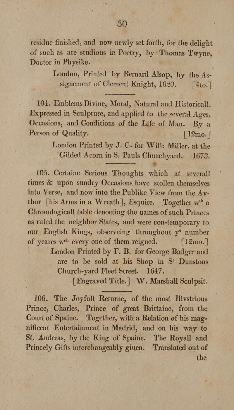 residue finished, and now newly set forth, for the delight of such as are studious in Poetry, by Thomas Twyne, Doctor in Physike. London, Printed by Bernard Alsop, by the As¬ signment of Clement Knight, 1620. [4to.] 104. Emblems Divine, Moral, Natural and Historical!. Expressed in Sculpture, and applied to the several Ages. Occasions, and Conditions of the Life of Man. By a Person of Quality. [12mo.] London Printed by J. C. for Will: Miller, at the Gilded Acorn in S. Pauls Churchyard. 1673. . - ■ ■ ■ — v 105. Certaine Serious Thoughts which at severall times &amp; upon sundry Occasions have stollen themselves into Verse, and now into the Publike View from the Av« thor [his Arms in a Wreath], Esquire. Together wth a Chronologicall table denoeting the names of such Princes as ruled the neighbor States, and were con-temporary to our English Kings, observeing throughout ye number of yeares wch every one of them reigned. [12mo.] London Printed by F. B. for George Badger and are to be sold at his Shop in Sfc Dunstons Church-yard Fleet Street. 1647. [Engraved Title.] W. Marshall Sculpsit. 106. The Joyfull Returne, of the most Illvstrious Prince, Charles, Prince of great Brittaine, from the Court of Spaine. Together, with a Relation of his mag¬ nificent Entertainment in Madrid, and on his way to St. Anderas, by the King of Spaine. The Royall and Princely Gifts interchangeably giuen. Translated out of the