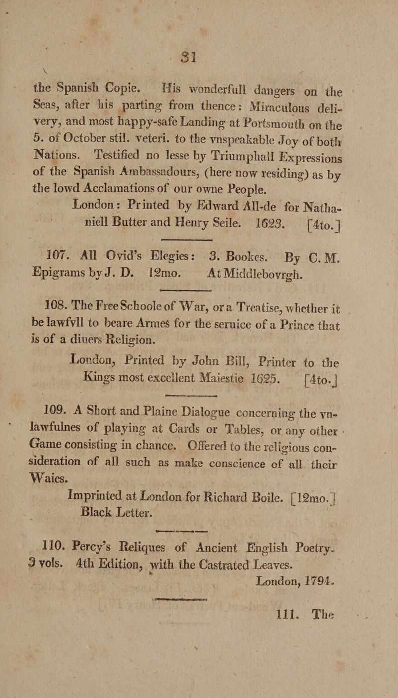 \ ' ^ the Spanish Copie. His wonderfull dangers on the Seas, after his parting from thence: Miraculous deli¬ very, and most happy-safe Landing at Portsmouth on the 5. of October stil. veteri. to the vnspeakable Joy of both Nations. Testified no lesse by Triumphall Expressions of the Spanish Ambassadours, (here now residing) as by the lowd Acclamations of our owne People. London: Printed by Edward All-de for Natlia- niell Butter and Henry Seile. 1623. fAto.l 107. All Ovid’s Elegies: 3. Bookcs. By C. M. Epigrams by J. D. 12mo. At Middlebovrgh. 108. The FreeSchooleof War, ora Treatise, whether it be lawfvli to beare Armes for the seruice of a Prince that is of a diners Religion. London, Printed by John Bill, Printer to the Kings most excellent Maiestie 1625. [A to.] 109. A Short and Plaine Dialogue concerning1 the vn- lawfulnes of playing at boards or Tables, or any other Game consisting in chance. Offered to the religious con¬ sideration of all such as make conscience of all their Waies. Imprinted at London for Richard Bode. [12mo.] Black Letter. 110. Percy’s Reliques of Ancient English Poetry. 3 vols. 4th Edition, with the Castrated Leaves. London, 1794. Ill, The s