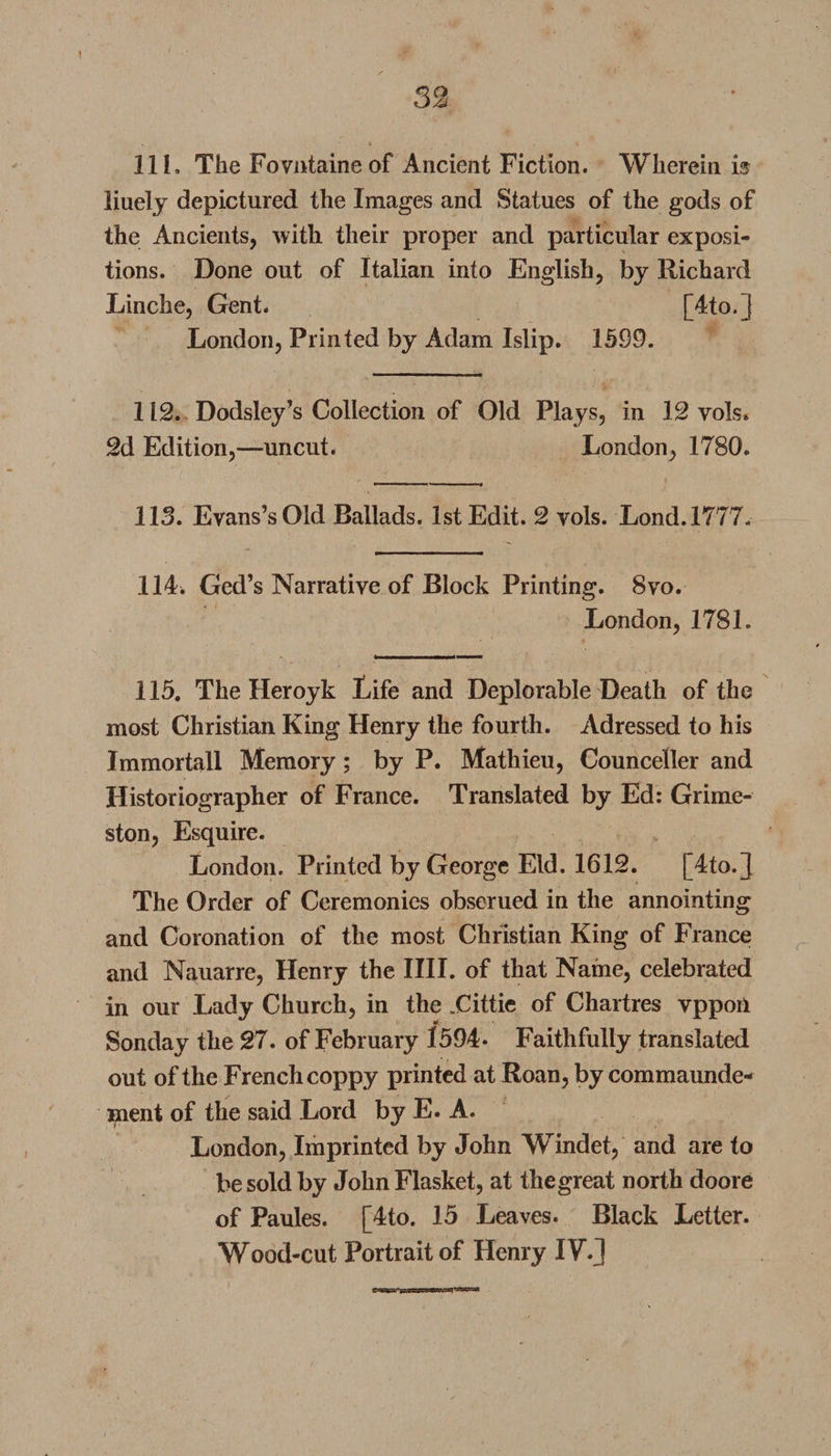 1 32 111. The Fovntaineof Ancient Fiction. Wherein is liuely depictured the Images and Statues of the gods of the Ancients, with their proper and particular exposi¬ tions. Done out of Italian into English, by Richard Linche, Gent. [4to. | London, Printed by Adam Islip. 1599. 112. Dodsley’s Collection of Old Plays, in 12 vols. 2d Edition,—uncut. London, 1780. 113. Evans’s Old Ballads. 1st Edit. 2 vols. Lond.1777. 114. Ged’s Narrative of Block Printing. 8vo. London, 1781. 115. The Heroyk Life and Deplorable Death of the most Christian King Henry the fourth. Adressed to his Immortall Memory; by P. Mathieu, Counceller and Historiographer of France. Translated by Ed: Grime- ston, Esquire. London. Printed by George Eld. 1612. [4to.] The Order of Ceremonies obserued in the annointing and Coronation of the most Christian King of France and Nauarre, Henry the IIII. of that Name, celebrated in our Lady Church, in the .Cittic of Chartres vpport Sonday the 27. of February 1594- Faithfully translated out of the French coppy printed at Roan, by commaunde- ment of the said Lord by E. A. London, Imprinted by John Windet, and are to be sold by John Flasket, at thegreat north doore of Paules. [4to. 15 Leaves. Black Letter. Wood-cut Portrait of Henry IV.l