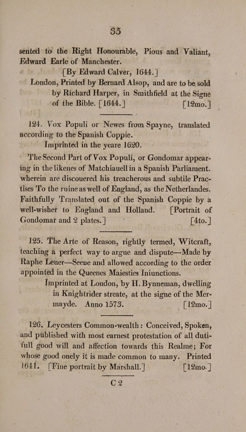 sented to the Right Honourable, Pious and Valiant, Edward Earle of Manchester. [By Edward Calver, 1644.] London, Printed by Bernard Alsop, and are to be sold by Richard Harper, in Smithfield at the Signe of the Bible. [1644.] [12mo.] I , 4 “1 ■ - ..-I' I Ml t 124. Vox Populi or Newes from Spayne, translated according to the Spanish Coppie. Imprinted in the yeare 1620. The Second Part of Vox Populi, or Gondomar appear¬ ing in the likenes of Matchiauellin a Spanish Parliament, wherein are discouered his treacherous and subtile Prac¬ tises To the mine as well of England, as theNetherlandes. Faithfully Translated out of the Spanish Coppie by a well-wisher to England and Holland. [Portrait of Gondomar and 2 plates.] ‘ [4to.j 125. The Arte of Reason, rightly termed, Witcraft, teaching a perfect way to argue and dispute—Made by Raphe Leuer—Seene and allowed according to the order appointed in the Queenes Maiesties Iniunctions. Imprinted at London, by H.Bynneman, dwelling in Knightrider streate, at the signe of the Mer- mayde. Anno 1573. [12mo.] 126. Leycesters Common-wealth: Conceived, Spoken, and published with most earnest protestation of all duti- full good will and affection towards this Realme; For whose good onely it is made common to many. Printed 1641. [Fine portrait by Marshall.] [12mo l C 2 i
