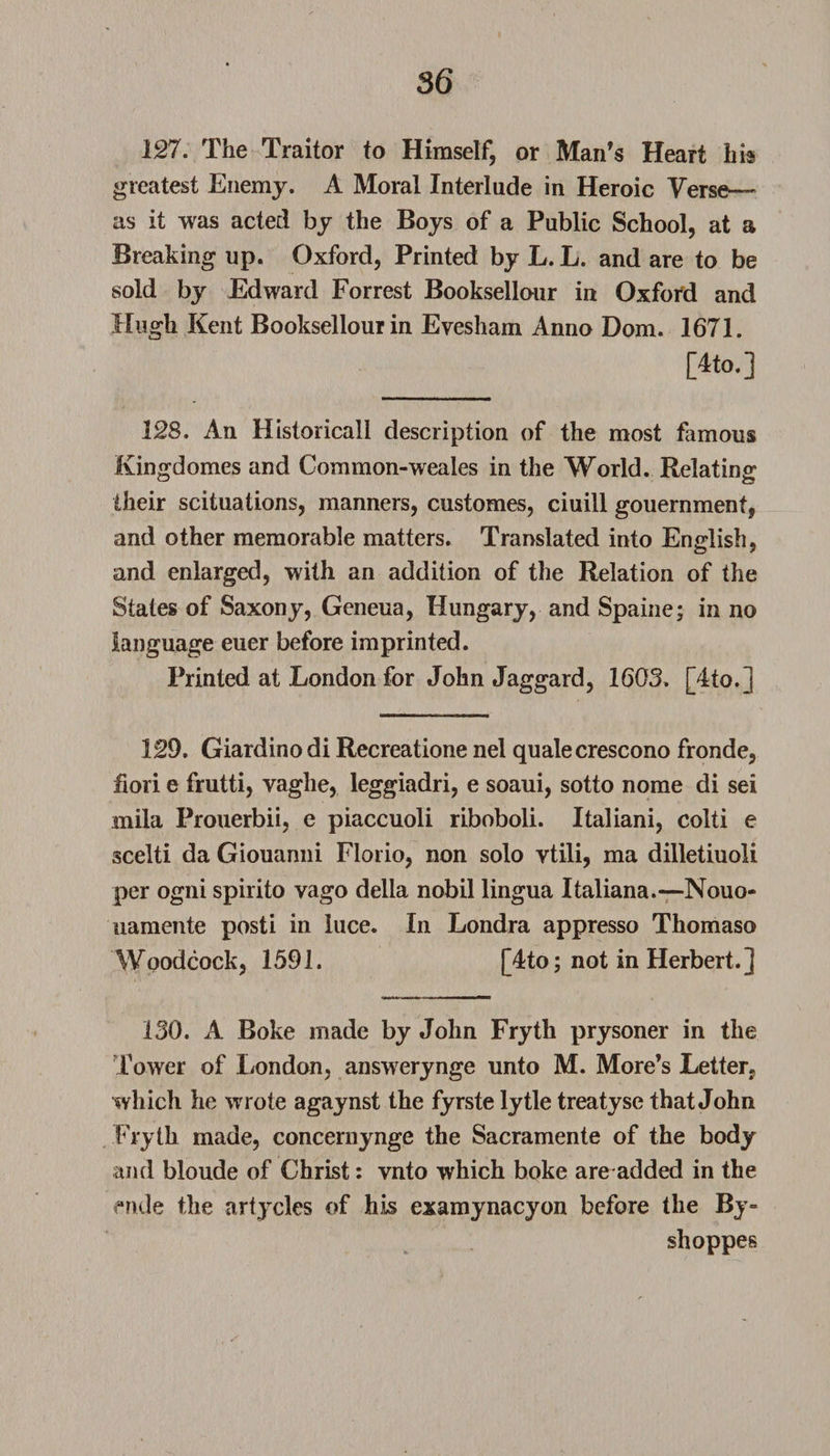 127. The Traitor to Himself, or Man’s Heart his greatest Enemy. A Moral Interlude in Heroic Verse— as it was acted by the Boys of a Public School, at a Breaking up. Oxford, Printed by L. L. and are to be sold by Edward Forrest Booksellour in Oxford and Hugh Kent Booksellour in Evesham Anno Dom. 1671. [4to.] 128. An Historical! description of the most famous Kingdomes and Common-weales in the World. Relating their scituations, manners, customes, ciuill gouernment, and other memorable matters. Translated into English, and enlarged, with an addition of the Relation of the States of Saxony, Geneua, Hungary, and Spaine; in no language euer before imprinted. Printed at London for John Jaggard, 1603» [4to.] 129. Giardino di Recreatione nel quale crescono fronde, fiori e frutti, vaglie, leggiadri, e soaui, sotto nome di sei mila Prouerbii, e piaccuoli riboboli. Italiani, colti e scelti da Giouanni Florio, non solo vtili, ma dilletiuoli per ogni spirito vago della nobil lingua Italiana.—Nouo- uamente posti in luce. In Londra appresso Thomaso Woodcock, 1591. [4to; not in Herbert.] 130. A Boke made by John Fryth prysoner in the Tower of London, answerynge unto M. More’s Letter* which he wrote agaynst the fyrste lytle treatyse that John Fryth made, concernynge the Sacramente of the body and bloude of Christ: vnto which boke are added in the fmle the artycles of his examynacyon before the By- shoppes
