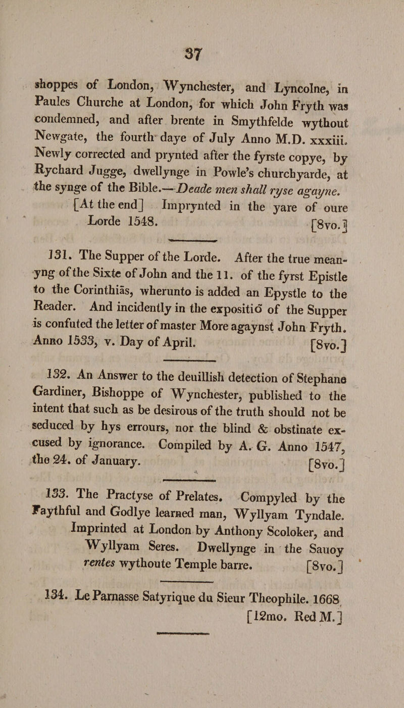 shoppes of London, Winchester, and Lyncolne, in Paules Churche at London, for which John Fryth was condemned, and after brente in Smythfelde wythout Newgate, the fourth daye of July Anno M.D. xxxiih Newly corrected and prynted after the fyrste copye, by Rychard Jugge, dwellynge in Powle’s churchyarde, at the synge of the Bible.—Decide men shall ryse agayne, [At the endj Imprynted in the yare of oure Lorde 1548. rftm 1 131. The Supper of the Lorde. After the true mean¬ ing of the Sixte of John and the 11. of the fyrst Epistle to the Corinthias, wherunto is added an Epystle to the Reader. And incidently in the expositio of the Supper is confuted the letter of master More agaynst John Fryth. Anno 1533, v. Day of April. f8vo.l 132. An Answer to the deuillish detection of Stephane Gardiner, Bishoppe of Winchester, published to the intent that such as be desirous of the truth should not be seduced by hys errours, nor the blind &amp; obstinate ex¬ cused by ignorance. Compiled by A. G. Anno 1547, the 24. of January. F8vo.l 133. The Practyse of Prelates. Compyled by the Faythful and Godlye learned man, Wyllyam Tyndale. Imprinted at London by Anthony Scoloker, and Wyllyam Seres. Dwellynge in the Sauoy rentes wythoute Temple barre. [8vo.] * 134. Le Parnasse Satyrique du Sieur Theophile. 1668 [12mo» RedM.]