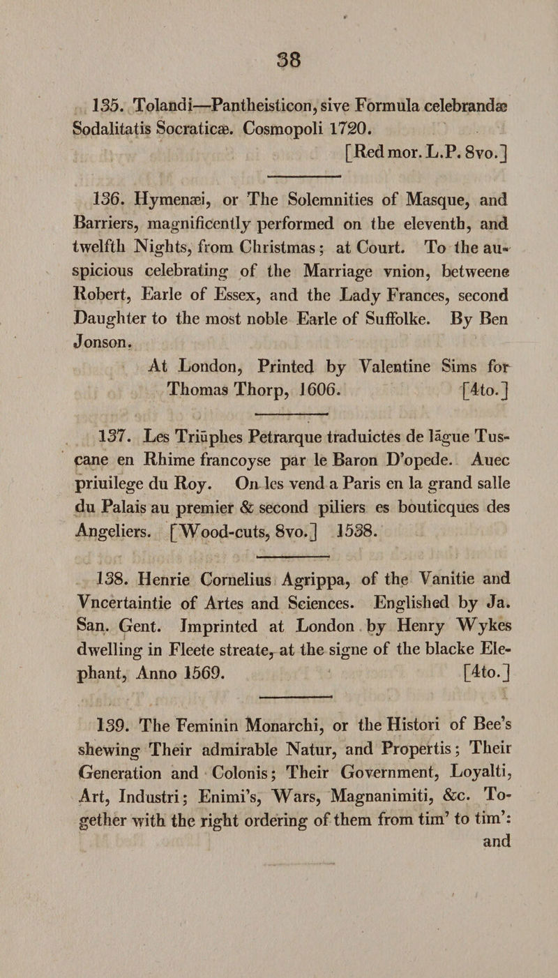 135. Tolandi—Pantheist icon, sive Formula celebrandse Sodalitatis Socraticae. Cosmopoli 1720. [Red mor. L.P. 8vo.] 136. Hymenaei, or The Solemnities of Masque, and Barriers, magnificently performed on the eleventh, and twelfth Nights, from Christmas; at Court. To the au¬ spicious celebrating of the Marriage vnion, betweene Robert, Earle of Essex, and the Lady Frances, second Daughter to the most noble Earle of SufFolke. By Ben Jonson. At London, Printed by Valentine Sims for Thomas Thorp, 1606. [4to.] 137. Les Triuphes Petrarque traduictes de lague Tus- cane en Rhime francoyse par le Baron D’opede. Auec priuilege du Roy. On les vend a Paris en la grand salle du Palais au premier &amp; second piliers es bouticques des Angeliers. [Wood-cuts, 8vo.] 1538. 138. Henrie Cornelius Agrippa, of the Vanitie and Vncertaintie of Artes and Sciences. Englished by Ja. San. Gent. Imprinted at London by Henry Wykes dwelling in Fleete streate, at the signe of the blacke Ele¬ phant, Anno 1569. [4to.] 139. The Feminin Monarchi, or the Histori of Bee’s shewing Their admirable Natur, and Propertis; Their Generation and Colonis; Their Government, Loyalti, Art, Industri; Enimi’s, Wars, Magnanimiti, &amp;c. To¬ gether with the right ordering of them from tim’ to tim’: and