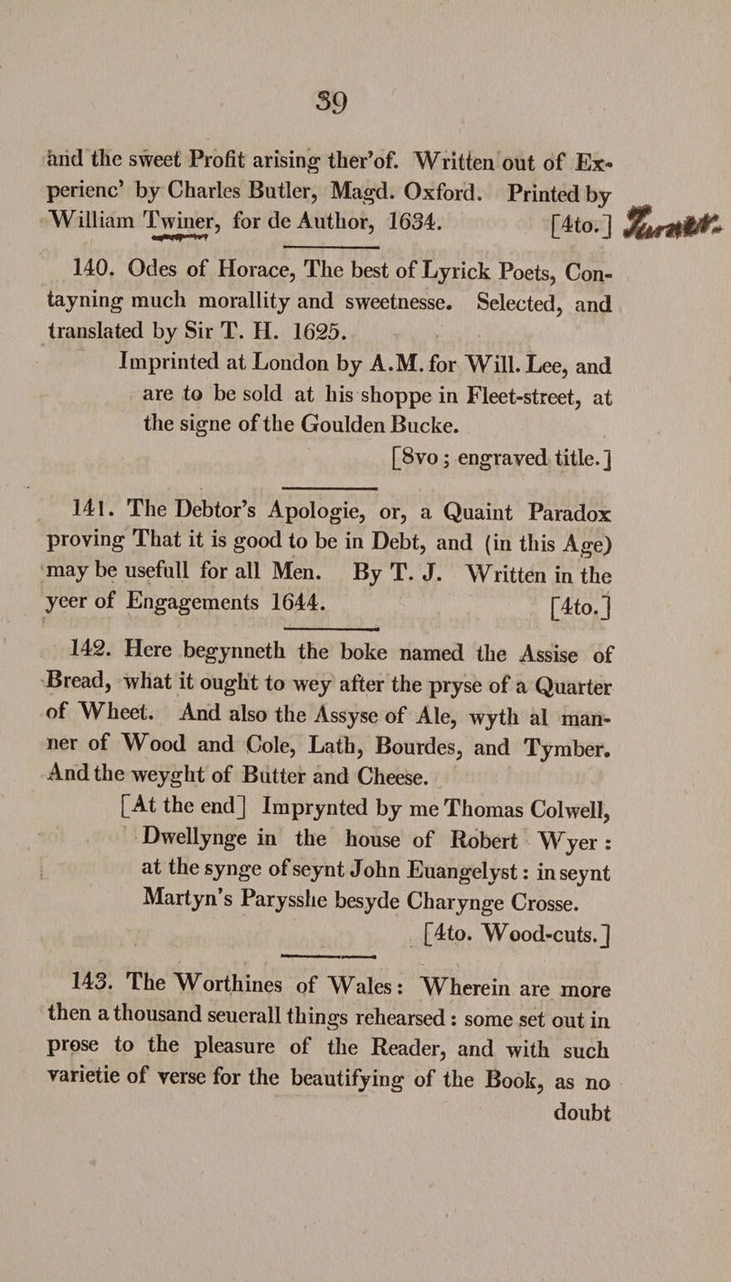 and the sweet Profit arising ther’of. Written out of Ex- perienc’ by Charles Butler, Magd. Oxford. Printed by William Twiner, for de Author, 1634. [4to.] 140. Odes of Horace, The best of Lyrick Poets, Con- tayning much morallity and sweetnesse. Selected, and translated by Sir T. H. 1625. Imprinted at London by A.M. for Will. Lee, and are to be sold at his shoppe in Fleet-street, at the signe of the Goulden Bucke. [8vo; engraved title.] 141. The Debtor’s Apologie, or, a Quaint Paradox proving That it is good to be in Debt, and (in this Age) may be usefull for all Men. By T. J. Written in the yeer of Engagements 1644. [Ho.] 142. Here begynneth the boke named the Assise of Bread, what it ought to wey after the pryse of a Quarter of Wheet. And also the Assyse of Ale, wyth al man¬ ner of Wood and Cole, Lath, Bourdes, and Tymber. And the weyght of Butter and Cheese. [At the end] Imprynted by me Thomas Colwell, Dwellynge in the house of Robert Wyer : at the synge of seynt John Euangelvst: inseynt Martyn s Parysshe besyde Charynge Crosse. [4to. Wood-cuts.] 14o. The Worthines of WAles: WTierein are more then a thousand seuerall things rehearsed: some set out in prose to the pleasure of the Reader, and with such varietie of verse for the beautifying of the Book, as no doubt