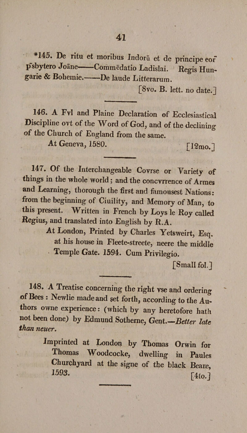 *145. De ritu et moribus Indoru et de principe eor p sbytero Joane-Commedatio Ladislai. Regis Hun- garie &amp; Bohemie.-De laude Litterarum. [Svo. B. lett. no date, j 148. A Fvl and Plaine Declaration of Ecclesiastical Discipline ovt of the Word of God, and of the declining of the Church of England from the same. At Geneva, 1580. [12mo.1 147. Of the Interchangeable Covrse or Variety of things in the whole world; and the concvrrence of Armes and Learning, thorough the first and famousest Nations: from the beginning of Ciuility, and Memory of Man, to this present. Written in French by Loys le Roy called Regius, and translated into English by R.A. At London, Printed by Charles Yetsweirt, Esq. at his house in Fleete-streete, neere the middle Temple Gate. 1594. Cum Privilegio. [Small fob] 148. A Treatise concerning the right vse and ordering of Bees : Newlie madeand set forth, according to the Au¬ thors owne experience: (which by any heretofore hath not been done) by Edmund Sotherne, Gent—Better late Shan neuer. Imprinted at London by Thomas Orwin for Thomas Woodcocke, dwelling in Paules Churchyard at the signe of the black Beare,