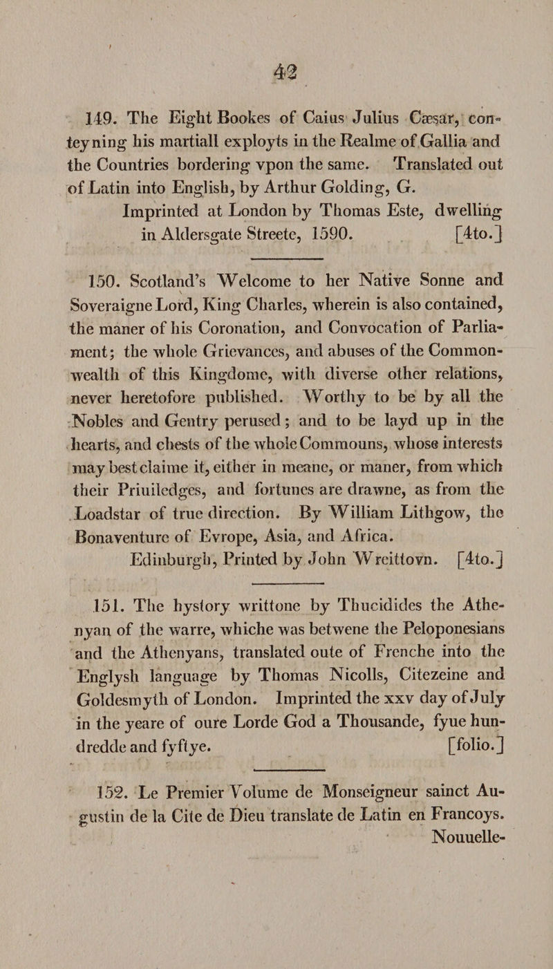 149. The Eight Bootes of Caius Julius Caesar, con* teyning his martiall exployts in the Realme of Gallia and the Countries bordering vpon the same. Translated out of Latin into English, by Arthur Golding, G. Imprinted at London by Thomas Este, dwelling in Aklersgate Streete, 1590. [4to.] 150. Scotland’s Welcome to her Native Sonne and SoveraigneLord, King Charles, wherein is also contained, the maner of his Coronation, and Convocation of Parlia¬ ment; the whole Grievances, and abuses of the Common¬ wealth of this Kingdome, with diverse other relations, never heretofore published. Worthy to be by all the Nobles and Gentry perused; and to be layd up in the hearts, and chests of the whole Commouns, whose interests may best claime it, either in meane, or maner, from which their Priuiledges, and fortunes are drawne, as from the Loadstar of true direction. By William Lithgow, the Bona venture of Evrope, Asia, and Africa. Edinburgh, Printed by John Wreittovn. [4to.j 151. The hystory writtone by Thucididcs the Athe- nyan of the wane, whiche was betwene the Peloponesians and the Athenyans, translated oute of Frenche into the Englysh language by Thomas Nicolls, Citezeine and Goldesmytli of London. Imprinted the xxv day of July in the yeare of oure Lorde God a Thousande, fyue hun- dredde and fyftye. [folio.] 152. Le Premier Volume de Monseigneur sainct Au¬ gustin de la Cite de Dieu translate de Latin en Francoys. Nouuelle-