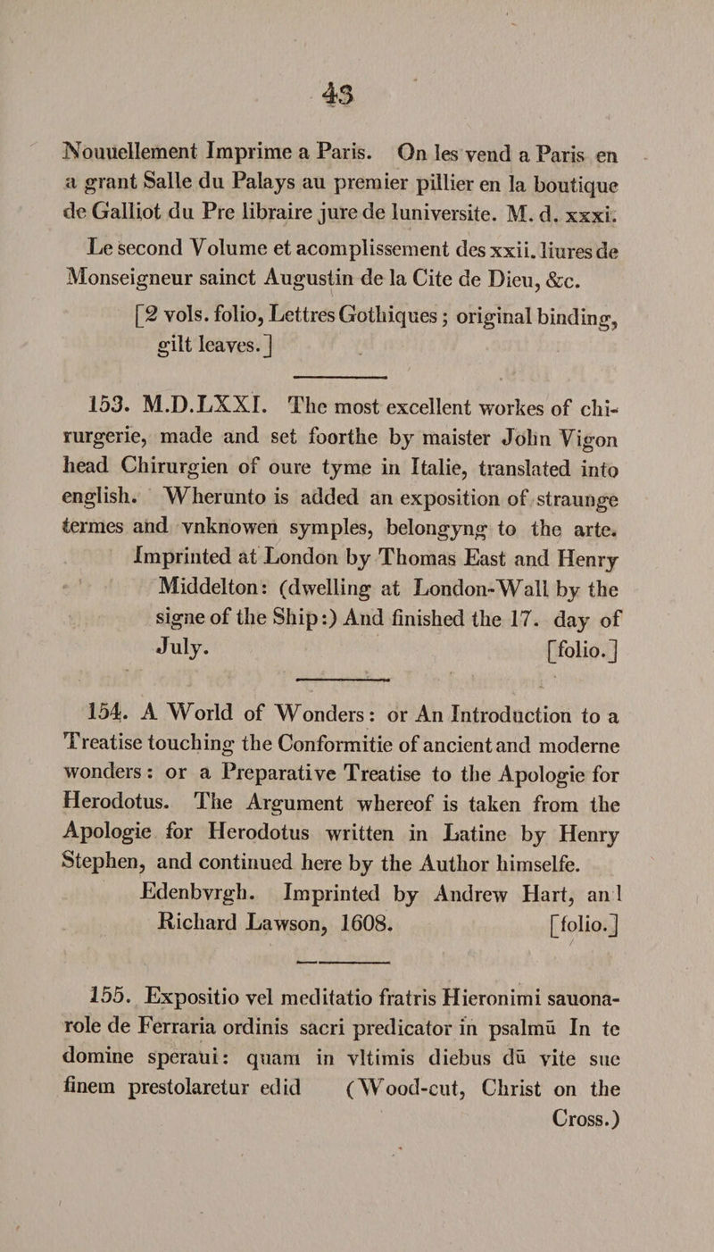 Nouuellement Imprime a Paris. On les vend a Paris en a grant Salle du Palays au premier pillier en la boutique de Galliot du Pre libraire jure de luniversite. M. d. xxxi. Le second Volume et acomplissement des xxii. liures de Monseigneur sainct Augustin de la Cite de Dieu, &amp;c. [2 vols. folio, Lettres Gotliiques; original binding, gilt leaves.] 153. M.D.LXXI. The most excellent workes of chi- rurgerie, made and set foorthe by maister John Vigon head Chirurgien of oure tyme in Italic, translated into english. Wherunto is added an exposition of straunge iermes and vnknowen symples, belongyng to the arte. Imprinted at London by Thomas East and Henry Middelton: (dwelling at London-Wall by the signe of the Ship:) And finished the 17. day of July. [folio.] 154. A World of AVonders: or An Introduction to a Treatise touching the Conformitie of ancient and moderne wonders: or a Preparative Treatise to the Apologie for Herodotus. The Argument whereof is taken from the Apologie for Herodotus written in Latine by Henry Stephen, and continued here by the Author himselfe. Edenbvrgh. Imprinted by Andrew Hart, an! Richard Lawson, 1608. [folio.J 155. Expositio vel meditatio fratris Hieronimi sauona- role de Ferraria ordinis sacri predicator in psalmu In te domine speraui: quam in vltimis diebus du vite sue finem prestolaretur edid (Wood-cut, Christ on the Cross.)