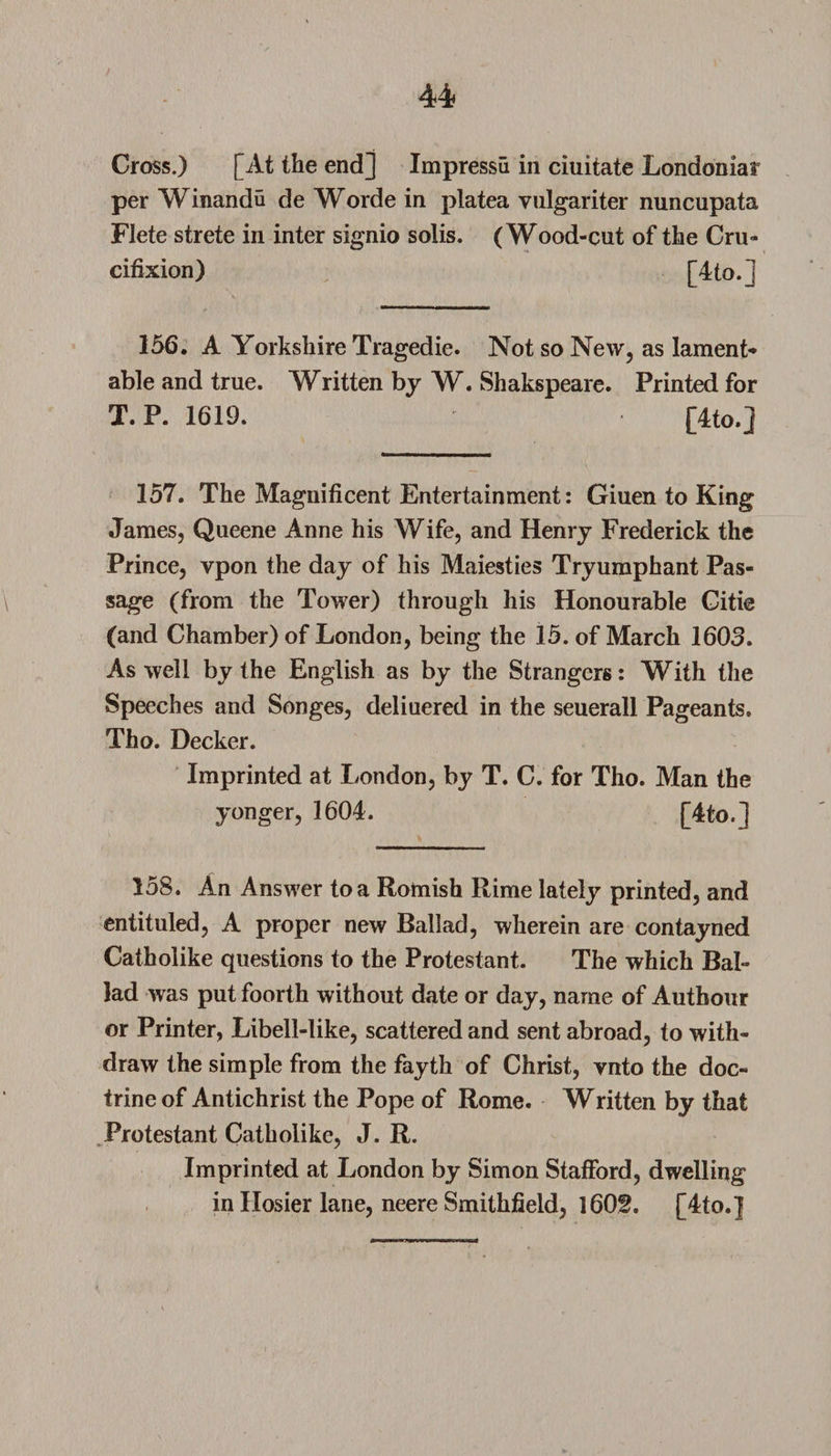 Cross.) [At the end] Impressii in ciuitate Londoniar per Winandu de Worde in platea vulgariter nuncupata Flete strete in inter signio solis. (Wood-cut of the Cru¬ cifixion) [4to.] 156. A Yorkshire Tragedie. Not so New, as lament* able and true. Written by W. Shakspeare. Printed for T. P. 1619. [4to.] 157. The Magnificent Entertainment: Giuen to King James, Queene Anne his Wife, and Henry Frederick the Prince, vpon the day of his Maiesties Tryumphant Pas¬ sage (from the Tower) through his Honourable Gitie (and Chamber) of London, being the 15. of March 1603. As well by the English as by the Strangers: With the Speeches and Songes, deliuered in the seuerall Pageants. Tho. Decker. Imprinted at London, by T. C. for Tho. Man the yonger, 1604. [4to.] 158. An Answer to a Romish Rime lately printed, and entituled, A proper new Ballad, wherein are contayned Catholike questions to the Protestant. The which Bab lad was put foorth without date or day, name of Autbour or Printer, Libell-like, scattered and sent abroad, to with¬ draw the simple from the fayth of Christ, ynto the doc¬ trine of Antichrist the Pope of Rome. Written by that Protestant Catholike, J. R. Imprinted at London by Simon Stafford, dwelling in Hosier lane, neere Smithfield, 1602. [4to.]
