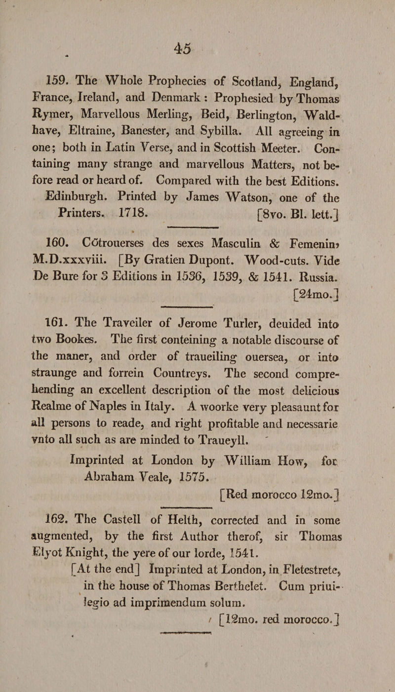 159. The Whole Prophecies of Scotland, England, France, Ireland, and Denmark: Prophesied by Thomas Rymer, Marvellous Merling, Beid, Berlington, Wald- have, Eltraine, Banester, and Sybilla. All agreeing in one; both in Latin Verse, and in Scottish Meeter. Con¬ taining many strange and marvellous Matters, not be¬ fore read or heard of. Compared with the best Editions. Edinburgh. Printed by James Watson, one of the Printers. 1718. [8vo. Bl. lett.] 160. Cotrouerses des sexes Masculin &amp; Femenin? M.D.xxxviii. [By Gratien Dupont. Wood-cuts. Vide De Bure for 3 Editions in 1536, 1539, &amp; 1541. Russia. [24mo.] 161. The Traveiler of Jerome Turler, deuided into two Bookes. The first conteining a notable discourse of the maner, and order of traueiling ouersea, or into straunge and forrein Countreys. The second compre¬ hending an excellent description of the most delicious Realme of Naples in Italy. A woorke very pleasaunt for all persons to reade, and right profitable and necessarie vnto all such as are minded to Traueyll. Imprinted at London by William How, for Abraham Veale, 1575. [Red morocco 12mo.] 162. The Castell of Helth, corrected and in some augmented, by the first Author therof, sir Thomas Eiyot Knight, the yere of our lorde, 1541. [At the end] Imprinted at London, in Fletestrete, in the house of Thomas Berthelet. Cum priui- legio ad imprimendum solum. / [I2mo. red morocco. J