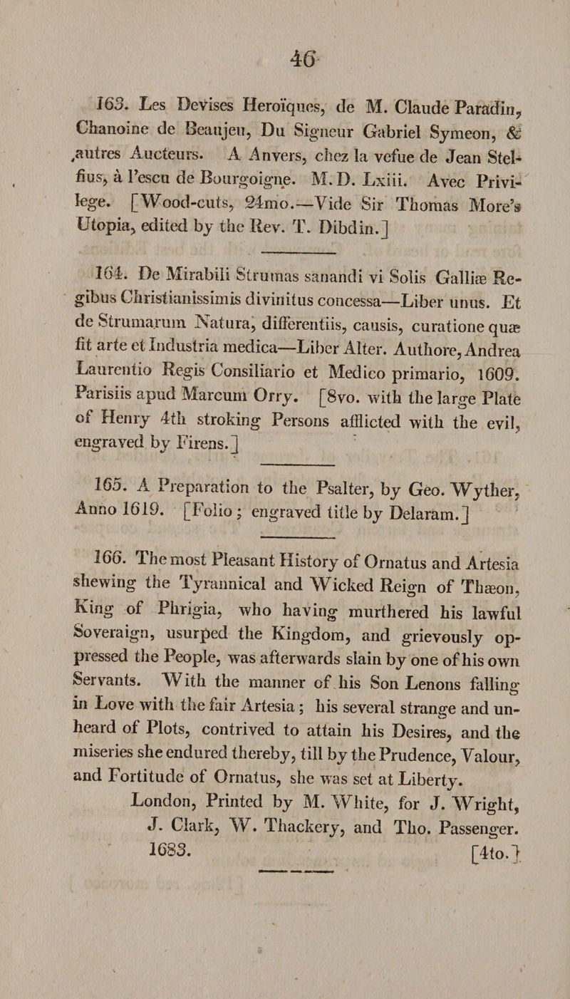 163. Les Devises Heroiques, de M. Claude Paradin, Chanoine de Beaujeu, Du Signeur Gabriel Symeon, &amp; ,autres Aucteurs. A Anvers, cbez la vefue de Jean Stel- fius, a Pescu de Bourgoigne. M. D. Lxiii. Avec Privi¬ lege. [Wood-cuts, 24mo.—Vide Sir Thomas More’s Utopia, edited by the Rev. T. Dibdin.] 164. De Mirabili Strumas sanandi vi Solis Gallias Re¬ gibus Christianissimis divinitus concessa—Liber unus. Et de Strumarum Nature, differentiis, causis, curatione quae lit arte et Industria medica—Liber Alter. Authore, Andrea Laurentio Regis Consiliario et Medico primario, 1609. I arisiis apud Marcum Orry. [8vo. with the large Plate of Henry 4th stroking Persons afflicted with the evil, engraved by Firens.] 16o. A Preparation to the Psalter, by Geo. Wither. Anno 1619. [Folio; engraved title by Delaram.j 166. The most Pleasant History of Ornatus and Artesia shewing the Tyrannical and Wicked Reign of Thseon, King of Phrigia, who having murthered his lawful Sovereign, usurped the Kingdom, and grievously op¬ pressed the People, was afterwards slain by one of his own Servants. With the manner of his Son Lenons failure’ , O m Love with the fair Artesia; his several strange and un- heard of Plots, contrived to attain his Desires, and the miseries she endured thereby, till by the Prudence, Valour, and Fortitude of Oniatus, she was set at Liberty. London, Printed by M. White, for J. Wright, J. Clark, W. Thackery, and Tho. Passenger. 1683. [4to.d