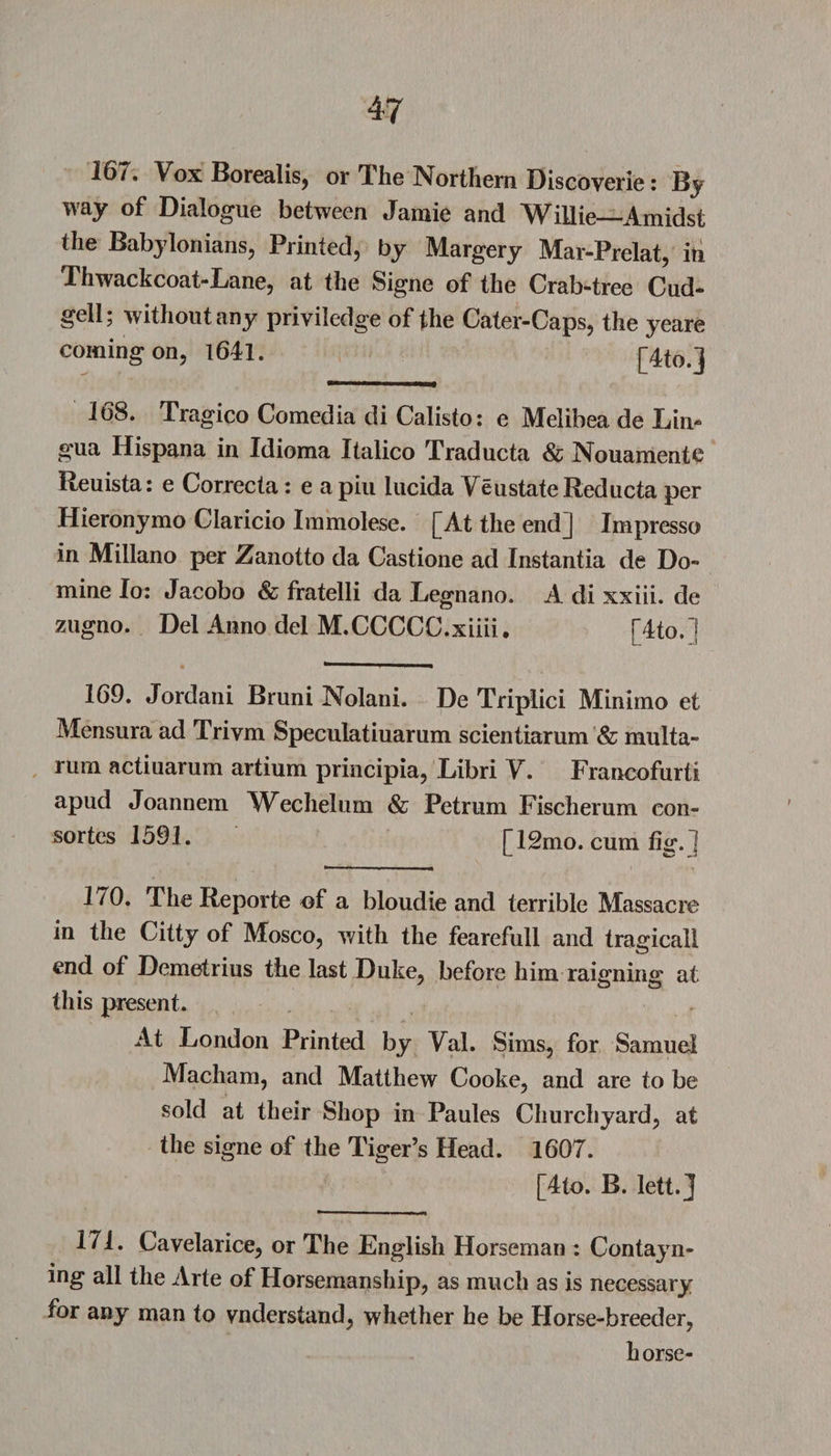 16/, Vox Borealis, or *1 he Northern Discoverie: By way of Dialogue between Jamie and Willie—Amidst the Babylonians, Printed, by Margery Mar-Prelat, in Thwackcoat-Lane, at the Signe of the Crab-tree Cud- gell; without any priviledge of the Cater-Caps, the yeare coming on, 1641. [4to.j —'■■■■ mm 168. Tragico Comedia di Calisto: e Melibea de Lin¬ gua Hispana in Idioma Italico Traducta &amp; Nouamentc Reuista: e Correcta: e apiu lucida Ye ustate Red ucta per Hieronymo Claricio Immolese. [At the end] Impresso in Millano per Zanotto da Castione ad Instantia de Do- mine Io: Jacobo &amp; fratelli da Legnano. A di xxiii. de zugno. Del Anno del M.CCCCC.xiiii. [4to.] 169. Jordani Bruni Nolani. De Triplici Minimo et Mensura ad Triym Speculatiuarum scientiarum &amp; multa- rum actiuarum artium principia, Libri Y. Francofurti apud Joannem Wechelum &amp; Petrum Fischerum con- sortes 1591. [ISmo. cum fig. ] 1/0. The Reporte of a bloudie and terrible Massacre in the Citty of Mosco, with the fearefull and tragicall end of Demetrius the last Duke, before him raigning at this present. At London Printed by Yal. Sims, for Samuel Macham, and Matthew Cooke, and are to be sold at their Shop in Paules Churchyard, at the signe of the Tiger’s Head. 1607. [4to. B. lett.J 171. Cavelarice, or The English Horseman : Contayn- mg ad the Arte of Horsemanship, as much as is necessary for any man to vnderstand, whether he be Horse-breeder, horse-