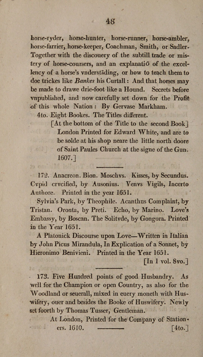 horse-ryder, horse-hunter, horse-runner, horse-ambler, horse-farrier, horse-keeper, Coachman, Smith, or Sadler- Together with the discouery of the subtill trade or mis- tery of liorse-coursers, and an explanatio of the excel¬ lency of a horse’s vnderstading, or how to teach them to doe trickes like Bankes his Curtail: And that horses may be made to drawe drie-foot like a Hound. Secrets before vnpublished, and now carefully set down for the Profit of this whole Nation : By Gervase Markham. 4to. Eight Bookes. The Titles different. [At the bottom of the Title to the second Book] London Printed for Edward White, and are to be solde at his shop neare the little north doore of Saint Paules Church at the signe of the Gun, 1607.] 172. Anacreon. Bion. Moschvs. Kisses, by Secundus. Cvpid crvcified, by Ausonius. Venvs Vigils, Incerto Authore. Printed in the year 1651. Sylvia’s Park, by Theophile. Acanthus Complaint, by Tristan. Oronta, by Preti. Echo, by Marino. Love’s Embassy, by Boscan. The Solitvde, by Gongora. Printed in the Year 1651. A Piatonick Discourse upon Love—Written in Italian by John Picus Mirandula, In Explication of a Sonnet, by Hieronimo Benivieni. Printed in the Year 1651. [In 1 vol. 8vo.] • 173. Five Hundred points of good Husbandry. As well for the Champion or open Country, as also for the Woodland or seuerall, mixed in euery moneth with Hus- wifery, ouer and besides the Booke of Huswifery. Newly set foorth by Thomas Tusser, Gentleman. At London, Printed for the Company of Station¬ ers. 1610. - [4to.]