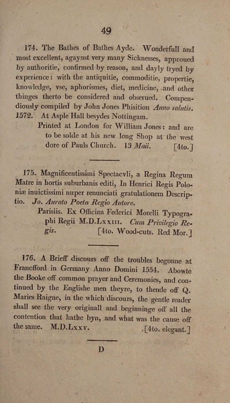 / 49 174. The Bathes of Bathes Ayde. Wonderfull and most excellent, agaynst very many Sicknesses, approued by authoritie, confirmed by reason, and dayly tryed by experience: with the antiquitie, commoditie, propertie, knowledge, vse, aphorismes, diet, medicine, .and other thinges therto be considered and obserued. Compen¬ diously compiled by John Jones Phisition Anno salutis. 1572. At Asple Hall besydes Nottingam. Printed at London for William Jones: and are to be solde at his new long Shop at the west dore of Pauls Church. 13 Mali. f4to 1 175. Magnificentissimi Spectacvli, a Regina Regum Matre in hortis suburbanis editi, In Henrici Regis Polo- niae inuictissimi nuper renunciati gratulationem Descrip- tio. Jo. Aurato Poeta Regio Autore. Parisiis. Ex Officina Federici IVIorelli Typogra- phi Regii M.D.Lxxm. Cum Prmlegio Re- [4to. Wood-cuts. Red Mor.] 176. A Brieff discours off the troubles begonne at Francfford in Germany Anno Domini 1554. Abowte the Booke off common prayer and Ceremonies, and con¬ tinued by the Englishe men theyre, to thende off Q. Maries Raigne, in the which discours, the gentle reader shall see the very originall and beginninge off all the contention that liathe byn, and what was the cause off the same. MD.Lxxv. . [4to. elegant.] D