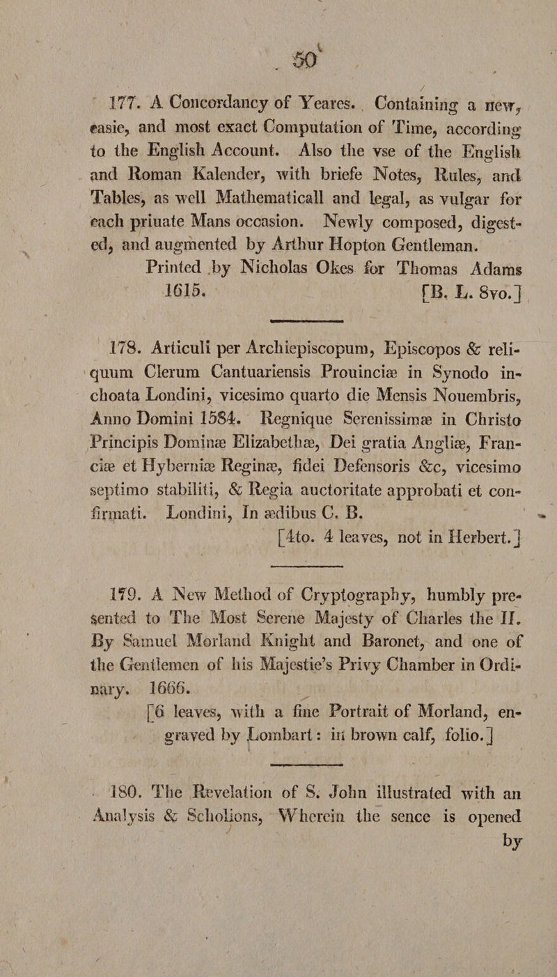 177. A Concordancy of Yeares. Containing a new, easie, and most exact Computation of Time, according to the English Account. Also the vse of the English and Roman Kalender, with briefe Notes, Rules, and Tables, as well Mathematicall and legal, as vulgar for each priuate Mans occasion. Newly composed, digest¬ ed, and augmented by Arthur Hopton Gentleman. Printed by Nicholas Okes for Thomas Adams 1615. [B. L. Svo.J 178. Articuli per Archiepiscopum, Episcopos &amp; reli- quum Clerum Cantuariensis Prouinciae in Synodo in- choata Londini, vicesimo quarto die Mensis Nouembris, Anno Domini 1584. Regnique Serenissimae in Christo Principis Dominas Elizabetha3, Dei gratia Angliae, Fran- ciae et Hybernias Reginae, fidei Defensoris &amp;c, vicesimo septimo stabiliti, &amp; Regia auctoritate approbati et con- finnati. Londini, In aedibus C. B. [4to. 4 leaves, not in Herbert.] 179. A New Method of Cryptography, humbly pre¬ sented to The Most Serene Majesty of Charles the II. By Samuel Morland Knight and Baronet, and one of the Gentlemen of his Majestie’s Privy Chamber in Ordi¬ nary. 1666. [6 leaves, with a fine Portrait of Morland, en¬ graved by Lombart: in brown calf, folio.] 180. The Revelation of S. John illustrated with an Analysis &amp; Schoiions, Wherein the sence is opened by