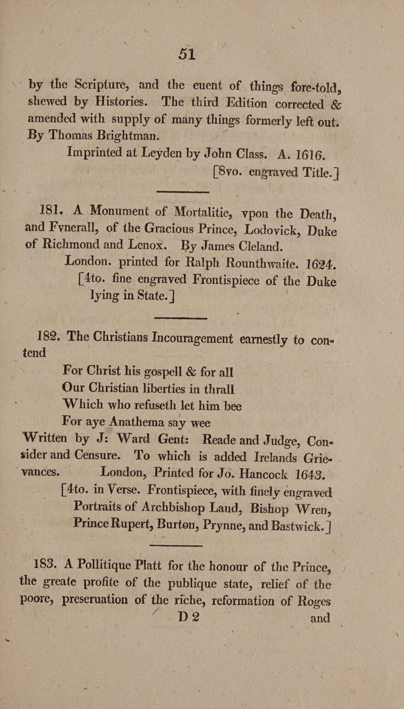 \ V by the Scripture, and the euent of things fore-told, shewed by Histories. The third Edition corrected &amp; amended with supply of many things formerly left out. By Thomas Brightman. Imprinted at Leyden by John Class. A. 1616. [8vo. engraved Title.] 181. A Monument of Mortalitie, vpon the Death, and Fvnerall, of the Gracious Prince, Lodovick, Duke of Richmond and Lenox. By James Cleland. London, printed for Ralph Rounthwaite. 1624. [4to. fine engraved Frontispiece of the Duke lying in State.] 182. The Christians Incouragement earnestly to con¬ tend For Christ his gospell &amp; for all Our Christian liberties in thrall Which who refuseth let him bee For aye Anathema say wee Written by J: Ward Gent: Reade and Judge, Con¬ sider and Censure. To which is added Irelands Grie¬ vances. London, Printed for Jo. Hancock 1643. [4to. in Verse. Frontispiece, with finely engraved Portraits of Archbishop Laud, Bishop Wren, Prince Rupert, Burton, Prynne, andBastwick.] 183. A Pollitique Platt for the honour of the Prince, the greate profite of the publique state, relief of the poore, preseruation of the riche, reformation of Roges D 2 and