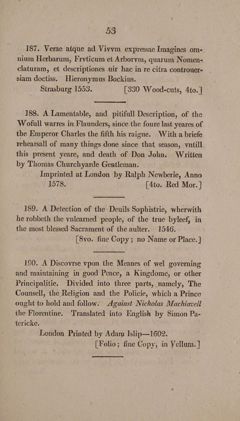 187. Yerae alquc ad Yivvm expressae Imagines om¬ nium Herbarum, Frvticum et Arbor vm, quarum Nomen- claturam, et descriptiones uir hac in re citra controuer- siam doctiss. Hieronymus Bockius. Strasburg 1553. [330 Wood-cuts, 4to.] 388. A Lamentable, and pitifull Description, of the Wofull warres in Flaunders, since the foure last yeares of the Emperor Charles the fifth his raigne. With a briefe rehearsall of many things done since that season, vntill this present yeare, and death of Don John. Written by Thomas Churchyarde Gentleman. Imprinted at London by Ralph Newberie, Anno 1578. [4to. Red Mor.] 189. A Detection of the Deuils Sophistrie, wherwith he robbeth the vnlearned people, of the true byleef, in the most blessed Sacrament of the aulter. 1546. [8vo. fine Copy; no Name or Place.] 190. A Discovrse ypon the Meanes of wel governing and maintaining in good Peace, a Kingdome, or other Principalities Divided into three parts, namely, The Counsell, the Religion and the Policie, which a Prince ought to hold and follow. Against Nicholas Machiavell the Florentine. Translated into English by Simon Pa¬ ter icke. London Printed by Adam Islip—1602. [Folio; fine Copy, in Vellum.]