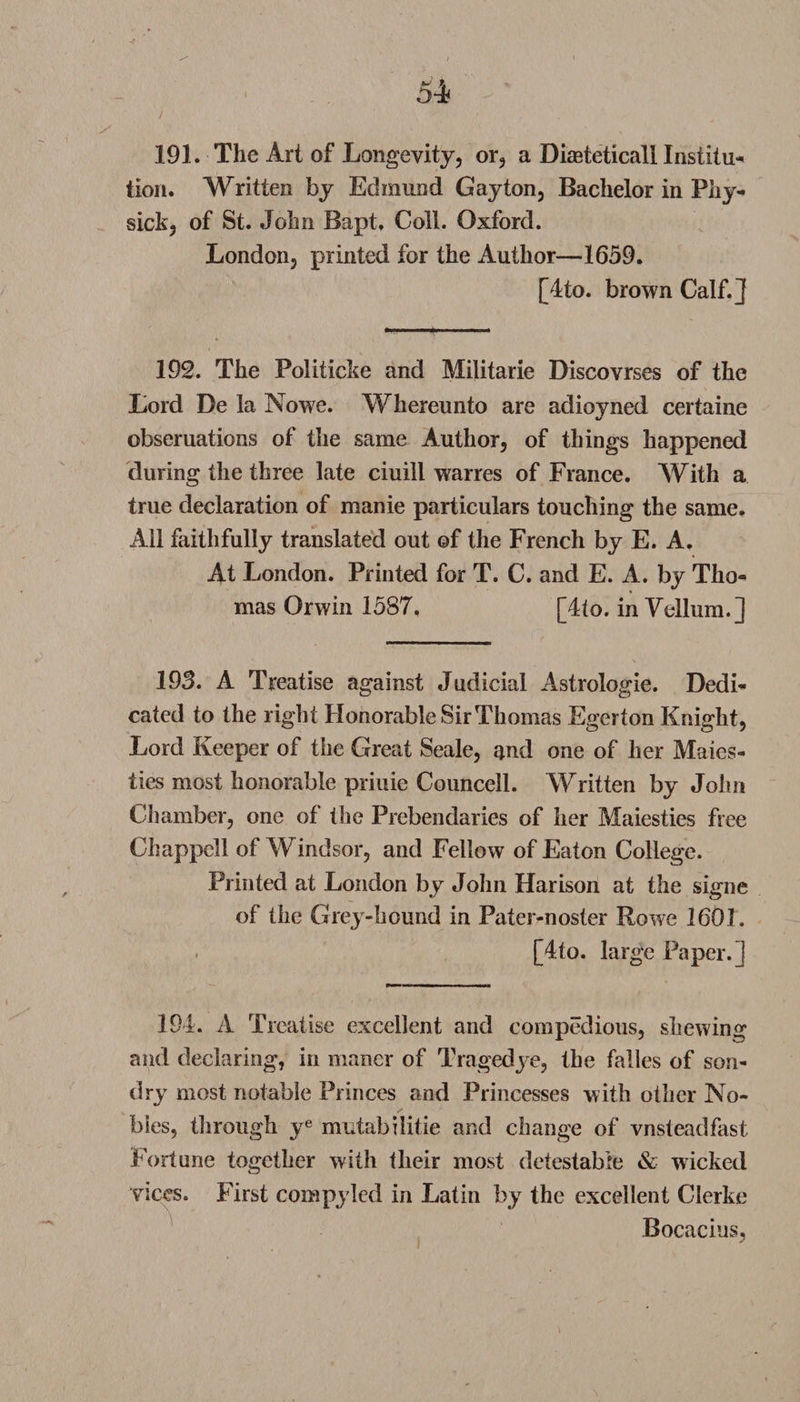191. The Art of Longevity, or, a Dketeticall Institu¬ tion. Written by Edmund Gayton, Bachelor in Phy- sick, of St. John Bapt, Coll. Oxford. London, printed for the Author—1659. [4to. brown Calf.] 192. The Politicke and Militarie Discovrses of the Lord De la Nowe. Whereunto are adioyned certaine obseruations of the same Author, of things happened during the three late ciuill warres of France. With a true declaration of manie particulars touching the same. All faithfully translated out of the French by E. A. At London. Printed for T. C. and E. A. by Tho¬ mas Orwin 1587. [4to. in Vellum.] 193. A Treatise against Judicial Astrologie. Dedi¬ cated to the right Honorable Sir Thomas Egerton Knight, Lord Keeper of the Great Seale, and one of her Males- ties most honorable priuie Councell. Written by John Chamber, one of the Prebendaries of her Maiesties free Chappell of Windsor, and Fellow of Eaton College. Printed at London by John Harison at the signe of the Grey-hound in Pater-noster Rowe 1601. . [4to. large Paper.] 194. A Treatise excellent and compedious, shewing and declaring, in maner of Tragedye, the falles of son- dry most notable Princes and Princesses with other No¬ bles, through ye mutabilitie and change of vnsteadfast Fortune together with their most detestable &amp; wicked vices. First compyled in Latin by the excellent Clerke Bocacius,