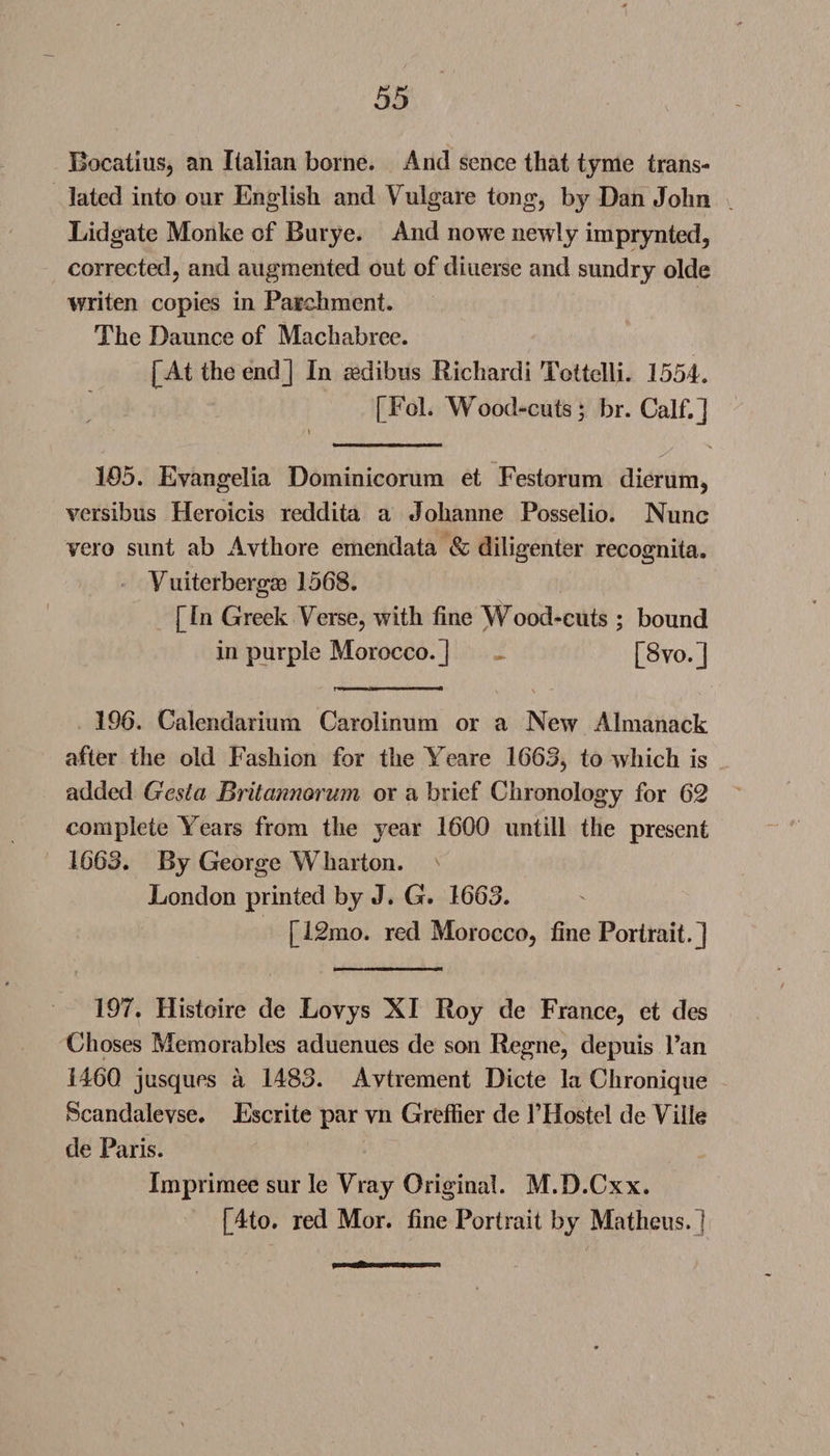 Bocatius, an Italian borne. And sence that tyme trans¬ lated into onr English and Vulgare tong, by Dan John Lidgate Monke of Burye. And nowe newly imprynted, corrected, and augmented out of diuerse and sundry olde writen copies in Parchment. The Daunce of Machabree. [At the end] In aedibus Richardi Tottelli. 1554. [Fol. Wood-cuts; br. Calf.] '\ . / 105. Eyangelia Dominicorum et Festorum dierum, versibus Heroicis reddita a Johanne Posselio. Nunc vero sunt ab Avthore emendata &amp; diligenter recognita. Vuiterberga? 1568. [In Greek Verse, with fine Wood-cuts ; bound in purple Morocco.] ~ [8vo.] 196. Calendarium Carolinum or a New Almanack after the old Fashion for the Yeare 1665, to which is added Gesta Britannorum or a brief Chronology for 62 complete Years from the year 1600 untill the present 1663. By George Wharton. London printed by J. G. 1663. [12mo. red Morocco, fine Portrait.] 197. Histoire de Lovys XI Roy de France, et des Choses Memorables aduenues de son Regne, depuis Fan 1460 jusques a 1483. Avtrement Dicte la Chronique Scandalevse. Escrite par vn Greffier de l’Hostel de Ville de Paris. Imprimee sur le Vray Original. M.D.Cxx. [4to. red Mor. fine Portrait by Matheus.l