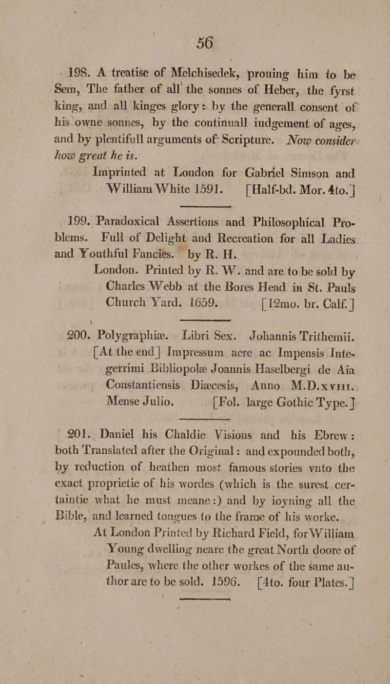 56 198. A treatise of Melchisedek, prouing him to be Sera, The father of all the sonnes of Heber, the fy rs t king, and all kinges glory: by the generall consent of his owne sonnes, by the continuall iudgement of ages, and by plentifull arguments of Scripture. Now consider how great he is. Imprinted at London for Gabriel Simson and William White 1591. [Half-bd. Mor. 4to.] 199. Paradoxical Assertions and Philosophical Pro¬ blems. Full of Delight and Recreation for all Ladies and Youthful Fancies, by R. H. London. Printed by R. W. and are to be sold by Charles Webb at the Bores Head in St. Pauls Church Yard. 1659. [12mo. br. Calf.] \ ...- r  200. Polygraphiae. Libri Sex. Johannis Tritheraii. [At the end] Impressum aere ac Impensis Inte- gerrimi Bibliopolae Joannis Haselbergi de Aia Constantiensis Diaecesis, Anno M.D.xviii. Mense Julio. [Fol. large Gothic Type.] 201. Daniel his Chaldie Visions and his Ebrew: both Translated after the Original: and expounded both, by reduction of heathen most famous stories vnto the exact proprietie of his wordes (which is the surest cer- taintie what he must meane:) and by ioyning all the Bible, and learned tongues to the frame of his worke. At London Printed by Richard Field, for William Young dwelling neare the great North doore of Paules, where the other workes of the same au¬ thor arc to be sold. 1596. [4to. four Plates.]