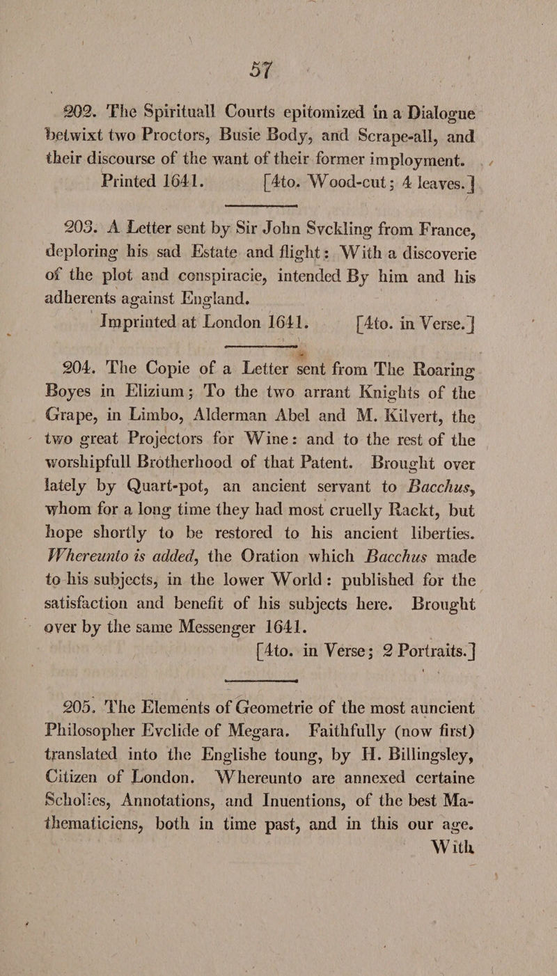 f 202. The Spirituall Courts epitomized in a Dialogue betwixt two Proctors, Busie Body, and Scrape-all, and their discourse of the want of their former imployment. Printed 1641. [4to. Wood-cut; 4 leaves.] 203. A Letter sent by Sir John Svckling from France, deploring his sad Estate and flight: With a discoverie of the plot and conspiracie, intended By him and his adherents against England. i Imprinted at London 1641. [4to. inVerse.] 204. The Copie of a Letter sent from The Roaring Boyes in Elizium; To the two arrant Knights of the Grape, in Limbo, Alderman Abel and M. Kilvert, the two great Projectors for Wine: and to the rest of the worshipfull Brotherhood of that Patent. Brought over lately by Quart-pot, an ancient servant to Bacchus, whom for a long time they had most cruelly Raekt, but hope shortly to be restored to his ancient liberties. Whereunlo is added, the Oration which Bacchus made to his subjects, in the lower World : published for the satisfaction and benefit of his subjects here. Brought over by the same Messenger 1641. [4to. in Verse; 2 Portraits.] 205. The Elements of Geometrie of the most auncient Philosopher Evclide of Megara. Faithfully (now first) translated into the Englishe toung, by II. Billingsley, Citizen of London. Whereunto are annexed certaine Scholics, Annotations, and Inuenfions, of the best Ma- thematiciens, both in time past, and in this our age. With