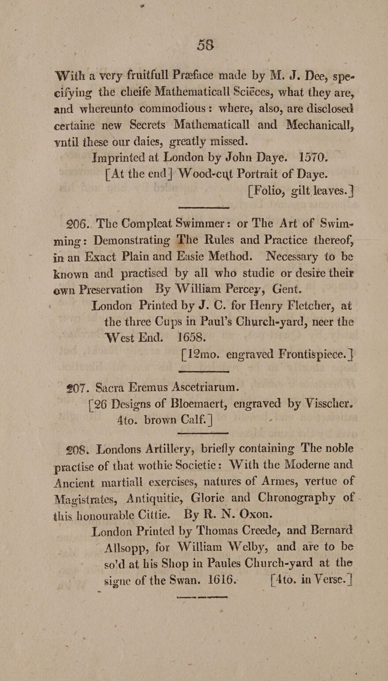 Witli a very fruitfuil Preface made by M. J. Dee, spe¬ cifying tlie clieife Mathematicall Scieces, what they are, and whereunto commodious: where, also, are disclosed certaine new Secrets Mathematicall and Mechanical!, vntil these our dales, greatly missed. Imprinted at London by John Daye. 1570. [At the end] Wood-cqt Portrait of Daye. [Folio, gilt leaves.] 206. The Com pleat Swimmer: or The Art of Swim¬ ming : Demonstrating The Rules and Practice thereof, in an Exact Plain and Easie Method. Necessary to be known and practised by all who studie or desire their own Preservation By William Percey, Gent. London Printed by J. C. for Henry Fletcher, at the three Cups in Paul’s Church-yard, neer the West End. 1658. [12mo. engraved Frontispiece.] 207. Sacra Eremus Ascetriarum. [26 Designs of Bioemaert, engraved by Visscher, 4to» brown Calf.] 208. Londons Artillery, briefly containing The noble practise of that wothie Societie: With the Moderne and Ancient martiall exercises, natures of Armes, vertue of Magistrates, Antiquitie, Glorie and Chronography of this honourable Cittie. By R. N. Oxon. London Printed by Thomas Creede, and Bernard Allsopp, for William Welby, and are to be soTl at bis Shop in Panics Church-yard at the signe of the Swan. 1616. [4to. in Verse.]