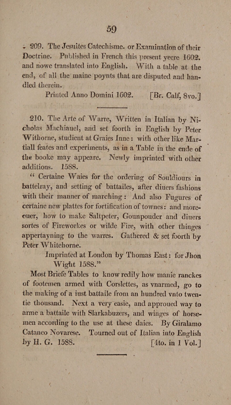 - 269. The Jesuitcs CatecJiismc. or Examination of their Doctrine. Published in French this present yecre 1602. and nowe translated into English. With a table at the end 9 of all the maine poynts that are disputed and han¬ dled therein. Printed Anno Domini 1602. [Br. Calf, 8vo.j 210. The Arte of Warre, Written in Italian by Ni¬ cholas Machiauel, and set foorth in English by Peter Withorne, studient at Graies Inne: with other like Mar- tiall feates and experiments, as in a Table in the ende of the booke may appeare. Newly imprinted with other additions. 1588. “ Certaine Waies for the ordering of Souldiours in battelray, and setting of battailes, after diners fashions with their manner of marching : And also Fugures of certaine newr plattes for fortification of townes: and more- euer, how to make Saltpeter, Gounpouder and diners sortes of Fireworkes or wilde Fire, with other thinsres appertayning to the warres. Gathered &amp; set foorth by Peter Whitehorne. Imprinted at London by Thomas East: for Jhon Wight 1588.” Most Briefe Tables to know redily how manie ranches of footemen armed with Corslettes, as vnarmed, go to the making of a iust battaile from an hundred vnto twen- tie thousand. Next a very easie, and approued way to arme a battaile with Slarkabuzers, and winges of horse¬ men according to the use at these daies. By Giralamo Cataneo Novarese. Tourned out of Italian into English by H. G. 1588. [4to. in 1 Fob] / /