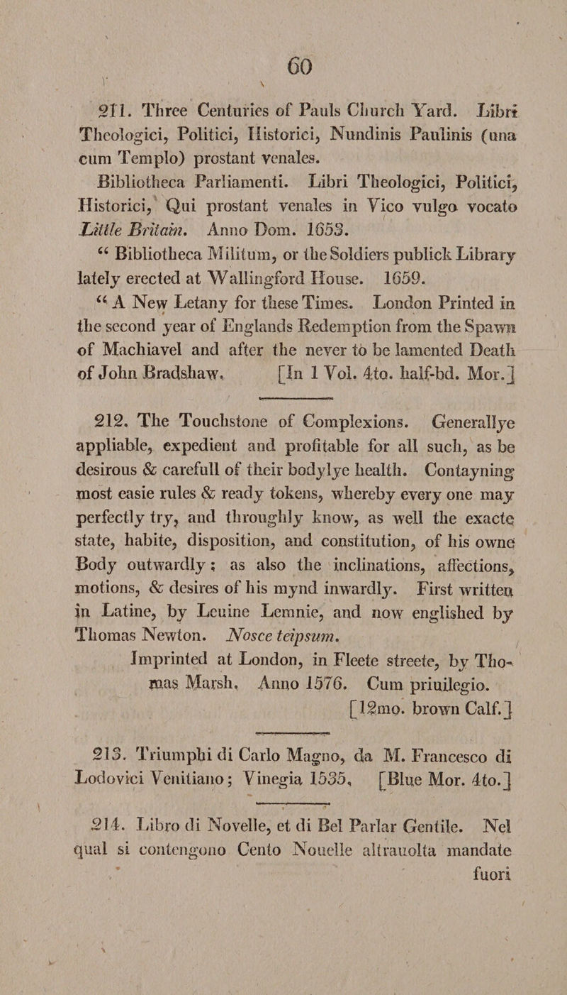 211. Three Centuries of Pauls Church Yard. Librt Thcologici, Politici, Ilistoriei, Nundinis Paulinis (una cum Templo) prostant venales. Bibliotheca Parliament!. Libri Theologici, Politicly Historic!, Qui prostant venales in Yico vulga vocato Little Britain, Anno Bom. 1653. 66 Bibliotheca Militum, or the Soldiers publick Library lately erected at Wallingford House. 1659. u A New Letany for these Times. London Printed in the second year of Englands Redemption from the Spawn of Machiavel and after the never to be lamented Death of John Bradshaw- [In 1 Yol. 4to. half-bd. Mor.j 212. The Touchstone of Complexions. Generallye appliable, expedient and profitable for all such, as be desirous &amp; carefull of their body lye health. Contayning most easie rules &amp; ready tokens, whereby every one may perfectly try, and throughly know, as well the exacte state, habite, disposition, and constitution, of his owne Body outwardly; as also the inclinations, affections, motions, &amp; desires of his mynd inwardly. First written in Latine, by Leuine Leranie, and now englished by Thomas Newton. Nosce teipsum. Imprinted at London, in Fleete streete, by Tho¬ mas Marsh, Anno 1576. Cum priuilegio. [12mo. brown Calf.J 213. Triumphi di Carlo Magno, da M. Francesco di Lodovici Venitiano; Yinegia 1535, [Blue Mor. 4to.] 214. Libro di Novelle, et di Bel Parlar Gentile. Nel qual si contengono Cento Nouelle altrauolta mandate fuori