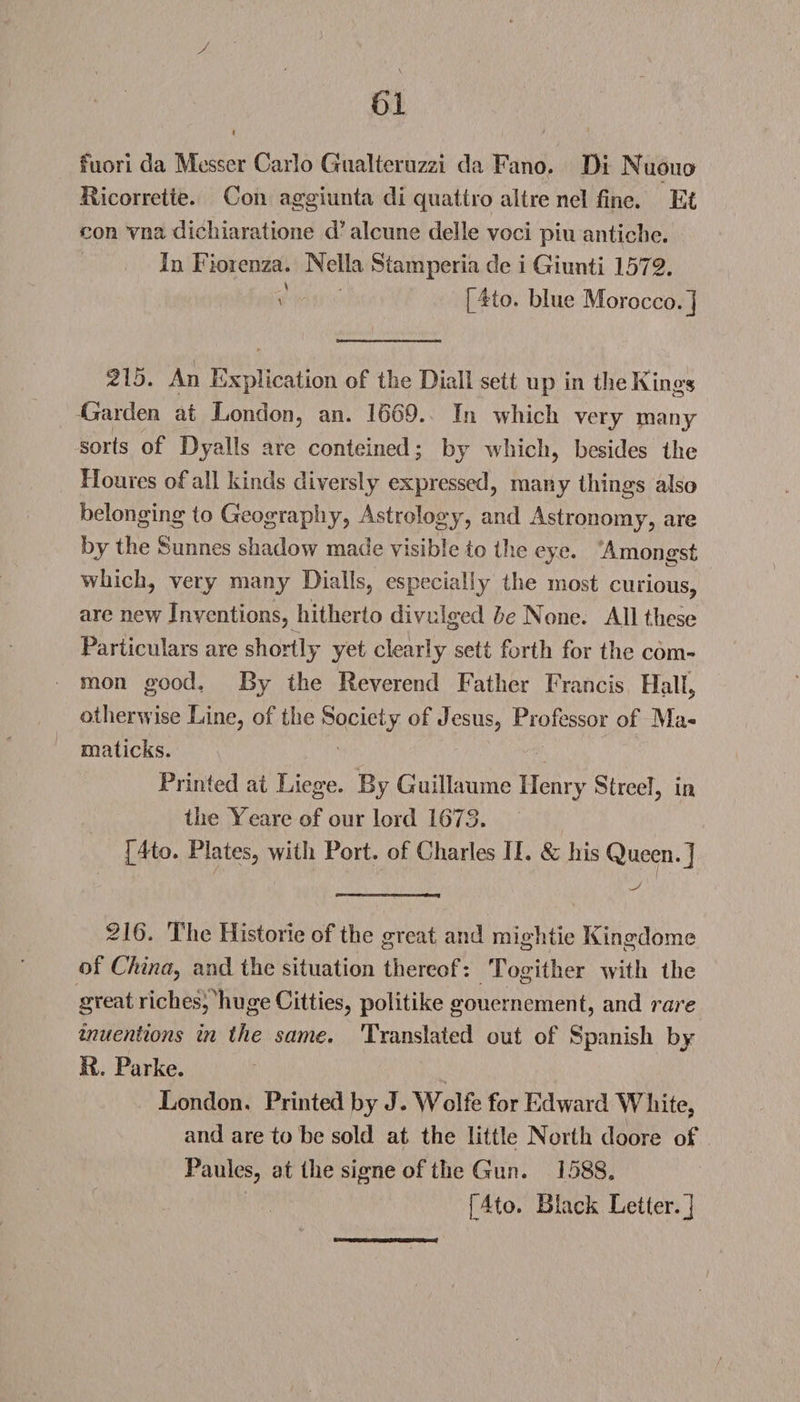 y 61 i > * fuori da Messer Carlo Gualterozzi da Fano. Di Nuouo Ricorrette. Coil aggiunta di quattro altre nel fine. Et con vna dicbiaratione d* alcime delle voci pin anticlie. In Fioienza. Nella Stampcria de i Giunti 1572. ' [4to. blue Morocco.] 215. An Explication of the Dial! sett up in the Kings Garden at London, an. 1669. In which very many sorts of Dyalls are conteined; by which, besides the Houres of ail kinds cliversiy expressed, many things also belonging to Geography, Astrology, and Astronomy, are by the Sunnes shadow made visible to the eye. Amongst which, very many Dialls, especially the most curious, are new Inventions, hitherto divulged be None. All these Particulars are shortly yet clearly sett forth for the com¬ mon good, By the Reverend Father Francis Hall, otherwise Line, of the Society of Jesus, Professor of Ma« maticks. Printed at Liege. By Guillaume Henry Street, in the Yeare of our lord 1673. [4to. Plates, with Port, of Charles JI. &amp; his Queen.] 216. The Histone of the great and mightie Kingdome of China, and the situation thereof: Togither with the great riches, huge Citties, politike gouernement, and rare inventions in the same. Translated out of Spanish by M. Parke. London. Printed by J. Wolfe for Edward White, and are to be sold at the little North doore of Paules, at the signe of the Gun. 1588. [4to. Black Letter.]