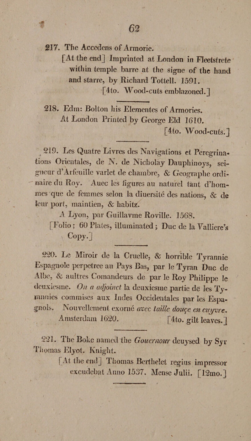 *4t 217. The Accedens of Arraorie. [At the end] Imprinted at London in Fleetsfrete within temple barre at the signe of the hand and starre, by Richard Tottell. 1591. [4to. Wood-cuts emblazoned.] 218. Edm: Bolton his Elementes of Armories. At London Printed by George Eld 1610. [4to. Wood-cuts.] / 219. Les Quatre Livres des Navigations et Peregrina¬ tions Orientates, de N. de Nicholay Dauphinoys, sei¬ gneur d’Arfeuillc varlet de chambre, &amp; Geographe ordi¬ naire du Roy. Auec Ics iigures au naturel tant d’hom- mes que de femmes selon la diuersite des nations, &amp; de Icur port, maintien, &amp; habitz. A Lyon, par Guillavme Roville. 1568. [Folio; 60 Plates, illuminated; Due de la Valliere’s \ CoP7-] 220. Le Miroir de la Cruelle, &amp; horrible Tyrannic Espagnole perpetree au Pays Bas, par le Tyran Due de Albe, &amp; aultres Comandeurs de par le Roy Philippe le deuxiesme. On a adjoinct la deuxiesine partie de les Ty¬ rannies commises aux Indes Occidentales par les Espa- gnols. Nouvellement exorne crcec taille douce en cuyme. Amsterdam 1620. [4to. gilt leaves.] 221. The Boke named the Gouernour deuysed by Syr Thomas Elyot. Knight. [At the end] rI liomas Berthelet regius impressor excudebat Anno 1537. Mense Julii. [12mo.] i