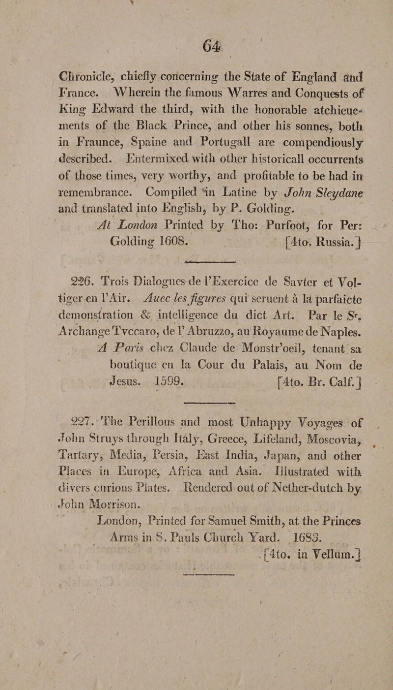 Chronicle, chiefly concerning the State of England and France. Wherein the famous Warres and Conquests of King Edward the third, with the honorable atchieue- ments of the Black Prince, and other his sonne?, both in Fraunce, Spaine and Portugall are compendiously described. Entermixed with other historicall occurrents of those times, very worthy, and profitable to be had in remembrance. Compiled in Latine by John Sleydane and translated into English, by P. Golding. At London Printed by Tho: Purfoot, for Per: Golding 1608. [4to. Russia.] 226. Trois Dialogues de l’Exercice de Savter et Vpl- tiger en l’Air. Auec les figures qui seruent a la parfaicte demonstration &amp; intelligence du diet Art. Par le S\ Archange Tvccaro, de V Abruzzo, au Royaume de Naples. A Paris chez Claude de Monstr’oeil, tenant sa boutique en la Cour du Palais, au Nom de Jesus. 1599. [4to. Br. Calf.] 227. The Perillous and most Unhappy Voyages of John Strays through Italy, Greece, Lifeland, Moscovia, Tartary, Media, Persia, East India, Japan, and other Places in Europe, Africa and Asia. Illustrated with divers curious Plates. Rendered out of Nether-dutch by John Morrison. London, Printed for Samuel Smith, at the Princes Arms in S. Pauls Church Yard. 1683. s[4(o. in Vellum.] /