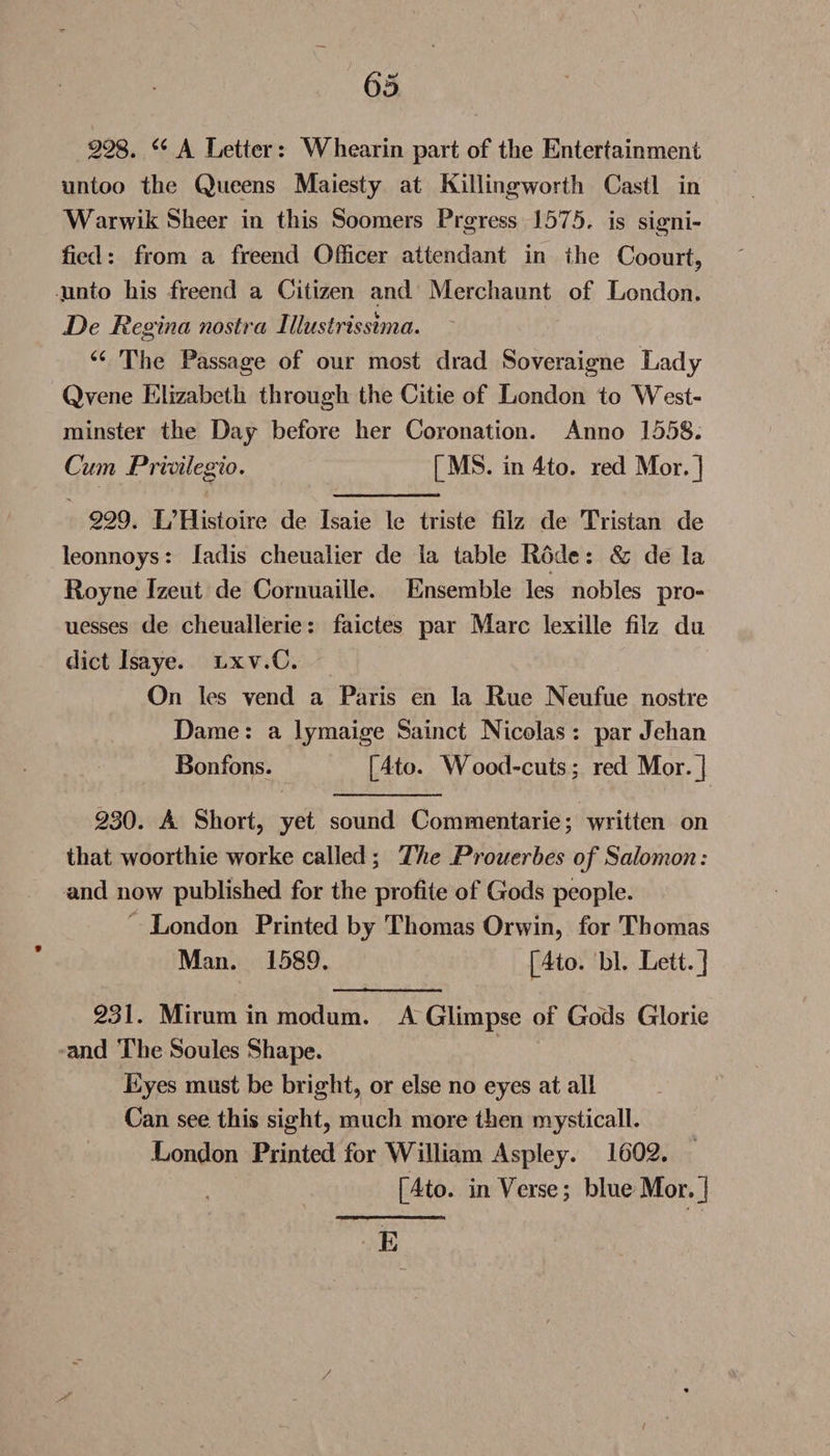 6d 228. a A Letter: Whearin part of the Entertainment untoo the Queens Maiesty at Killingworth Cast! in Warwik Sheer in this Soomers Prgress 1575. is signi¬ fied : from a freend Officer attendant in the Coourt, ,unto his freend a Citizen and Merchaunt of London. De Regina nostra lllustrissima. u The Passage of our most drad Soveraigne Lady Qyene Elizabeth through the Citie of London to West¬ minster the Day before her Coronation. Anno 1558. Cum Privilegio. [MS. in 4to. red Mor.] 229. L’Histoire de Isaie le triste fiiz de Tristan de leonnoys: ladis cheualier de la table Rode: &amp; de la Royne Izeut de Cornuaille. Ensemble les nobles pro- uesses de cheualierie: faictes par Marc lexille filz du diet Isaye. lxv.C. On les vend a Paris en la Rue Neufue nostre Dame: a lymaige Sainct Nicolas : par Jehan Bonfons. [4to. Wood-cuts; red Mor.] 230. A Short, yet sound Commentarie; written on that woorthie worke called ; The Prouerhes of Salomon: and now published for the profile of Gods people. London Printed by Thomas Orwin, for Thomas Man. 1589. [4to. bl. Lett.] 231. Mirum in modum. A Glimpse of Gods Glorie and The Soules Shape. Eyes must be bright, or else no eyes at all Can see this sight, much more then mystical!. London Printed for William Aspley. 1602. [4to. inVerse; blue Mor.] E /