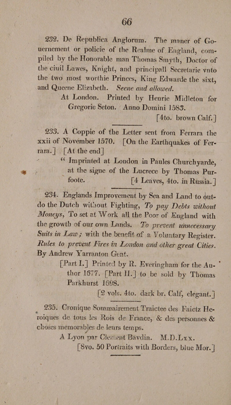 232. De Republics Anglorum. The msner of Go- uernement or policie of the Realme of England, com- piled by the Honorable man Thomas Smyth, Doctor of the cinil Lawes, Knight, and principal 1 Secretarie ynto the two most worthie Princes, King Edwarde the sixt, and Queene Elizabeth. Scene and allowed. At London. Printed by Henrie Midleton for Gregorie Seton. Anno Domini 1583. [4to. brown Calf.] 233. A Coppie of the Letter sent from Ferrara the xxii of November 1570. [On the Earthquakes of Fer¬ rara.] [At the end] “ Imprinted at London in Paules Churchyarde, % at the signe of the Luerece by Thomas Pur- foote. [4 Leaves, 4to. in Russia.] 23i. Englands Improvement by Sea and Land to put- do the Dutch without Fighting, To pay Debts without Moneys, To set at Work all the Poor of England with the growth of our own Lands. To prevent unnecessary Suits in Law ; with the benefit of a. Voluntary Register. Rules to prevent Fires in London and other great Cities. By Andrew Yarranton Gent. [Part I.] Printed by R. Everingham for the Au¬ thor 1677. [Part II.] to be sold by Thomas Parkhurst 1698. [2 vols. 4to. dark br. Calf, elegant.] 235. Cronique Sommairement Traictee des Faictz He- roiques de tons les Rois de France, &amp; des personnes &amp; chases memorables de leurs temps. A Lyon par Clement Bavdin. M.B.Lxx. [8vo. 50 Portraits with Borders, blue Mor.]