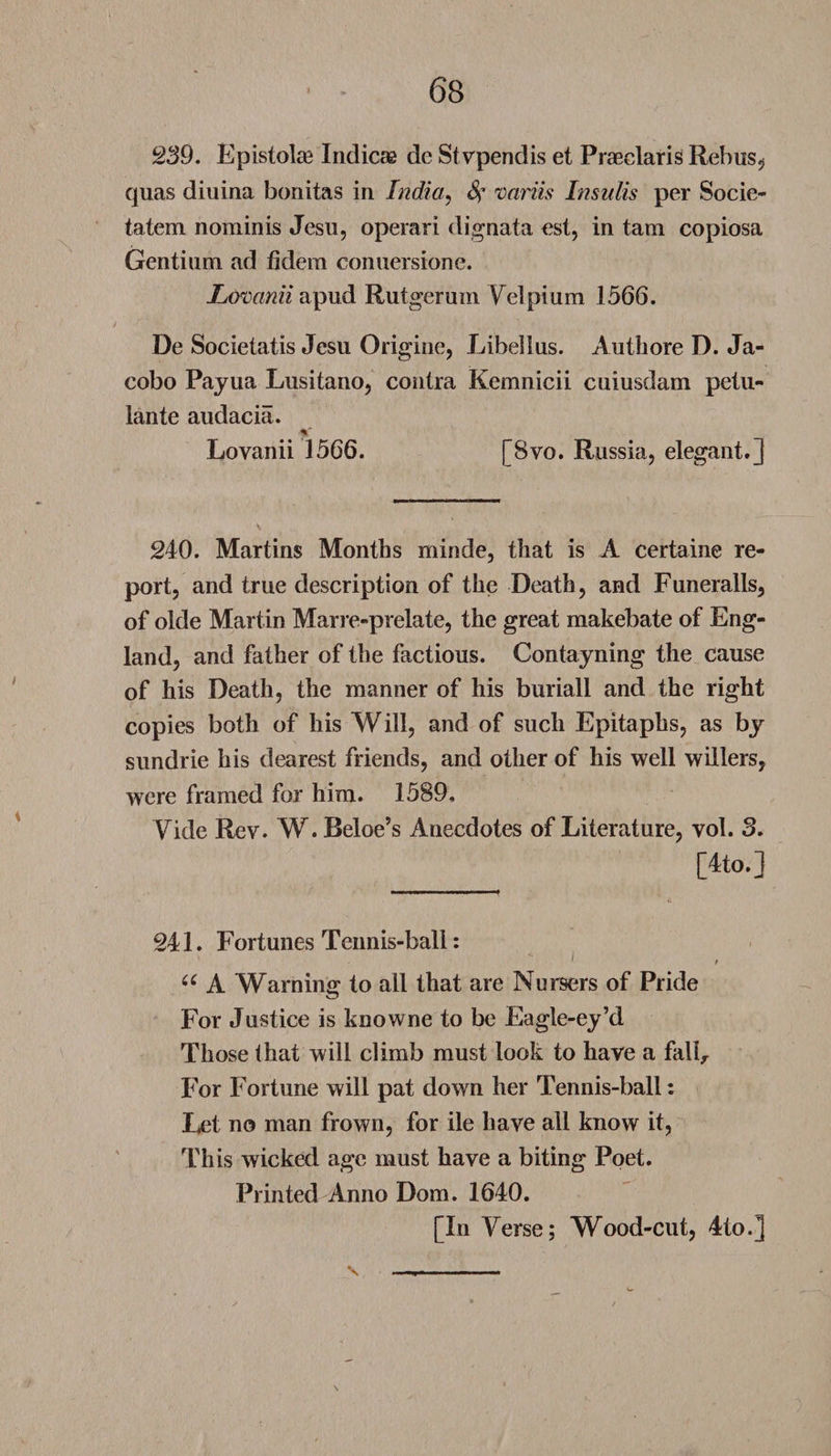 239. Epistola3 Indicae dc Stvpendis et Praeclaris Rebus, quas diuina bonitas in India, 4’ variis Insulis per Socie- tatem nominis Jesu, operari dignata est, in tarn copiosa Gentium ad fidem conuersione. Lovanii apud Rutgerum Yelpium 1566. De Societatis Jesu Origine, Libellus. Authore D. Ja- cobo Payua Lusitano, contra Kemnicii cuiusdam petu- lante audacia. V Lovanii 1566. [8vo. Russia, elegant.] 240. Martins Months minde, that is A certaine re¬ port, and true description of the Death, and Funeralls, of olde Martin Marre-prelate, the great makebate of Eng¬ land, and father of the factious. Contayning the cause of his Death, the manner of his buriall and the right copies both of his Will, and of such Epitaphs, as by sundrie his dearest friends, and other of his well willers, were framed for him. 1589, Vide Rev. W. Beloe’s Anecdotes of Literature, vol. 3. [4to.] 241. Fortunes Tennis-ball: ^ t u A Warning to all that are Nursers of Pride For Justice is knowne to be Eagle-ey’d Those that will climb must look to have a fall,. For Fortune will pat down her Tennis-ball: Let no man frown, for ile have all know it, This wicked age must have a biting Poet. Printed Anno Dom. 1640. [In Yerse; Wood-cut, 4to.]