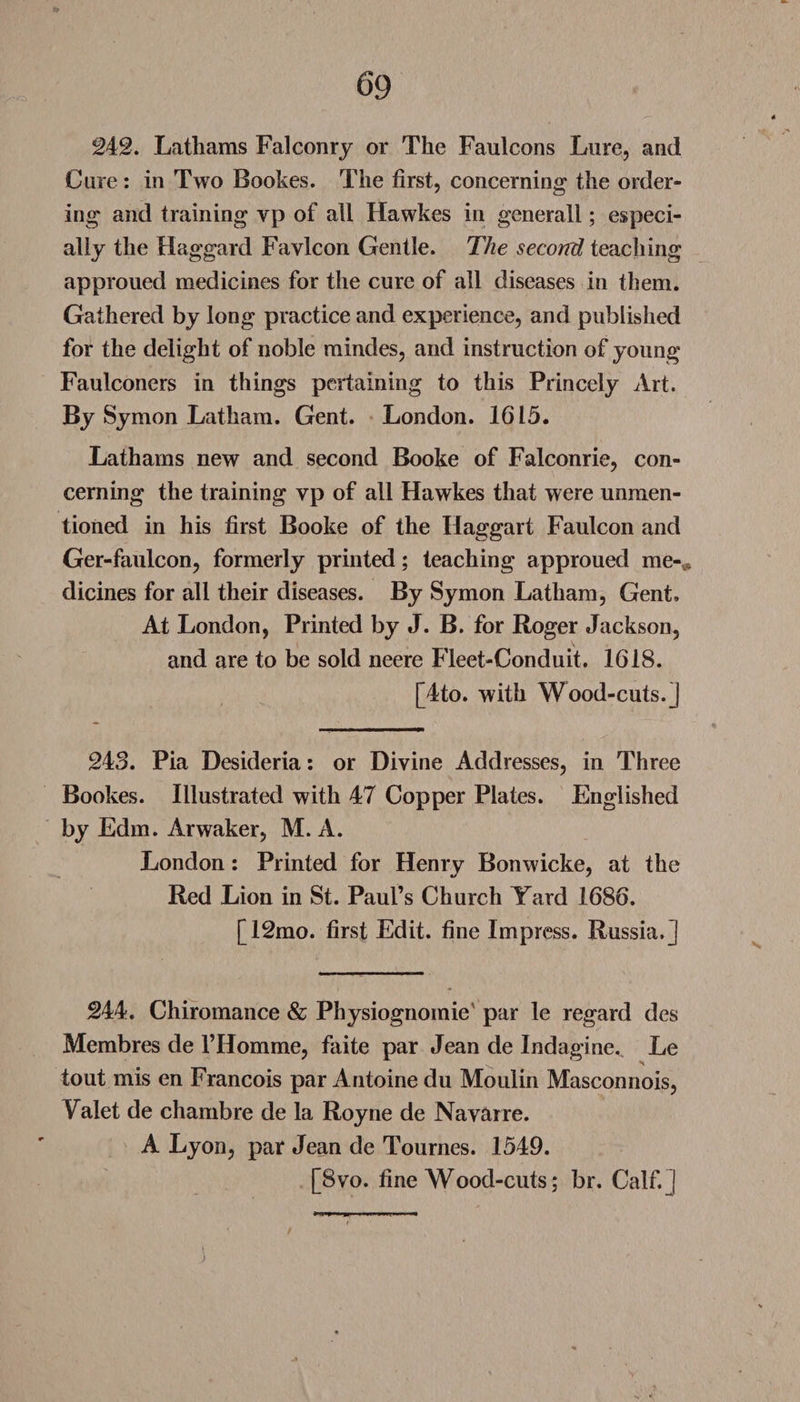 242. Lathams Falconry or The Faulcons Lure, and Cure : in Two Bookes. The first, concerning the order¬ ing and training vp of all Hawkes in generall; especi¬ ally the Haggard Favicon Gentle. The second teaching approued medicines for the cure of all diseases in them. Gathered by long practice and experience, and published for the delight of noble mindes, and instruction of young Faulconers in things pertaining to this Princely Art. By Symon Latham. Gent. London. 1615. Lathams new and second Booke of Falconrie, con¬ cerning the training vp of all Hawkes that were unmen¬ tioned in his first Booke of the Haggart Faulcon and Ger-faulcon, formerly printed; teaching approued me-* dicines for all their diseases. By Symon Latham, Gent, At London, Printed by J. B. for Roger Jackson, and are to be sold neere Fleet-Conduit. 1618. [4to. with Wood-cuts.] 243. Pia Desideria: or Divine Addresses, in Three Bookes. Illustrated with 47 Copper Plates. Fhiglished by Edm. Arwaker, M. A. London: Printed for Henry Bonwicke, at the Red Lion in St. Paul’s Church Yard 1686. [12mo. first Edit, fine Impress. Russia.] 244. Chiromance &amp; Physiognomic par le regard des Membres de l’Homme, faite par Jean de Indagine. Le tout mis en Francois par Antoine du Moulin Masconnois, Yalet de chambre de la Royne de Navarre. A Lyon, par Jean de Tournes. 1549. [8vo. fine Wood-cuts; br. Calf.]