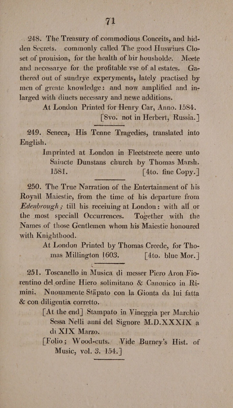 248. The Treasury of commodious Conceits, and hid¬ den Secrets, commonly called The good Huswiues Clo¬ set of prouision, for the health of hir housholde. Meete and necessarye for the profitable vse of al estates. Ga¬ thered out of sundrye experyments, lately practised by men of greate knowledge: and now amplified and in- larged with diuets necessary and newe additions. At London Printed for Henry Car, Anno. 1584. [8vo. not in Herbert, Russia.] 249. Seneca, His Tenne Tragedies, translated into English. Imprinted at London in Fleetstreete neere unto Saincte Dunstans church by Thomas Marsh. 1581. [4to. fine Copy.] 250. The True Narration of the Entertainment of his Royall Maiestie, from the time of his departure from Edenbrough; till his receiuing at London: with all or the most speciall Occurrences. Together with the Names of those Gentlemen whom his Maiestie honoured with Knighthood. At London Printed by Thomas Creede, for Tho¬ mas Millington 1603. [4to. blue Mor.] 251. Toscanello in Musica di messer Piero Aron Fio- rentino del ordine Hiero solimitano &amp; Canonico in Ri¬ mini. Nuouamente Stapato con la Gionta da lui fatta &amp; con diligentia corretto. [At the end] Stampato in Vineggia per Marchio Sessa Nelli anni del Signore M.D.XXXIX a diXIXMarzo. [Folio; Wood-cuts. Yide Burney’s Hist, of Music, vol. 3. 154.]
