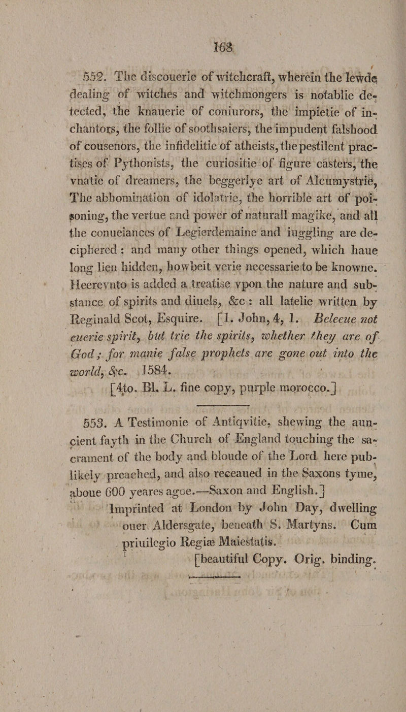 552. The discouerie of witchcraft, wherein the lewde dealing of witches and witch mongers is notablie de¬ tected, the knauerie of coniurors, the impietie of in- chanters, the follie of soothsaiers, the impudent falshood of cousenors, the infidelitie of atheists, the pestilent prac¬ tises of PythonIsts, the curiositie of figure casters, the vnatie of dreamers, the beggerlye art of Alcumystrie, The abhomination of idolatrie, the horrible art of poi¬ soning, the vertue and power of natural! magike, and all the conueiances of Legierdemaine and inggling are de¬ ciphered : and many other things opened, which haue long lien hidden, howbeit verie necessarie to be knowne. Heerevnto is added a treatise ypon the nature and sub¬ stance of spirits and diuels, &amp;c : all latelie written by Reginald Scot, Esquire. [1. John, 4, 1. Bdeeue not euerie spirit, but trie the spirits, whether they are of God; for manie false prophets are gone out into the world, S?c, 1584. [4to. Rl. L. fine copy, purple morocco, j 553. A Testimonie of Antiqvitie, shewing the aun- cient fayth in the Church of England touching the sa- i ” * crament of the body and blonde of the Lord here pub- likely preached, and also receaued in the Saxons tyme, aboue GOO yeares agoe.—Saxon and English.] Imprinted at London by John Day, dwelling oner Aldersgate, beneath S. Martyns. Cum priuilegio Regia? Maiestaiis. [beautiful Copy. Grig, binding.