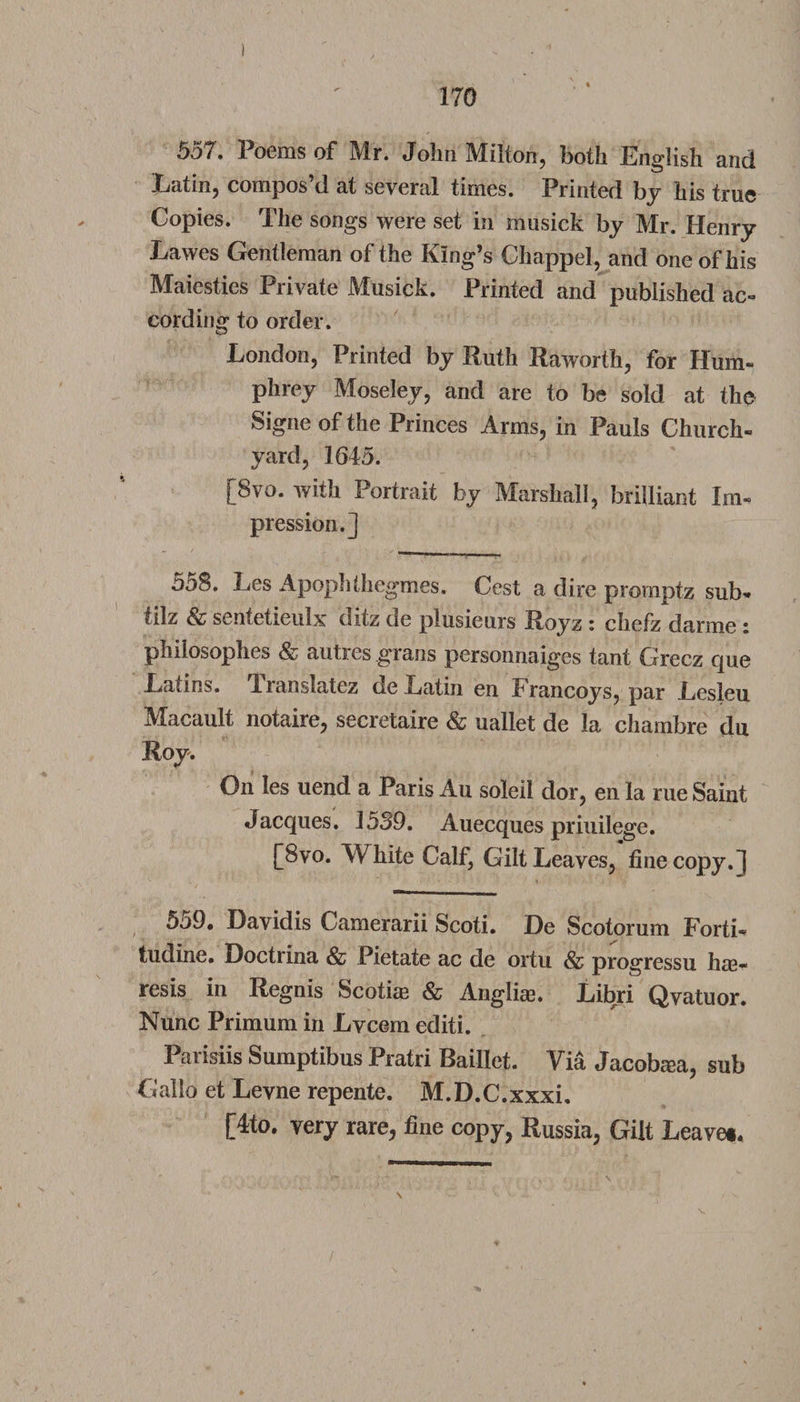 55/. Poems of Mr. John Milton, both English and Latin, compos’d at several times. Printed by his true Copies. The songs were set in musick by Mr. Henry Lawes Gentleman of the King’s Chappel, and one of his Maiesties Private Musick. Printed and published ac¬ cording to order. London, Printed by Ruth Raworth, for Hum- phrey Moseley, and are to be sold at the Signe of the Princes Arms, in Pauls Church¬ yard, 1645. [8vo. with Portrait by Marshall, brilliant Im¬ pression.] 558. Les Apophthegmes. Cest a dire promptz sub- tilz &amp; sentetieulx ditz de plusieurs Royz i chefz darme * philosophes &amp; autres grans personnaiges tant Grecz que Latins. Translatez de Latin en Francoys, par Lesleu Macault notaire, secretaire &amp; uallet de la chambre du Roy. On les uend a Paris Au soleil dor, en la rue Saint Jacques. 1539. Auecques priuilege. [8vo. White Calf, Gilt Leaves, fine copy.] 5o9. Davidis Camerarii Scoti. De Scotorum Forti- tudine. Doctrina &amp; Pietate ac de ortu &amp; progressu hre- resis in Regnis Scothe &amp; Anglias. Libri Qvatuor. Nunc Primum in Lvcem editi. Parisiis Sumptibus Pratri Baillet. Via Jacoba?a, sub Gallo et Levne repente. M.D.C.xxxi. [4to. very rare, fine copy, Russia, Gilt Leave*,