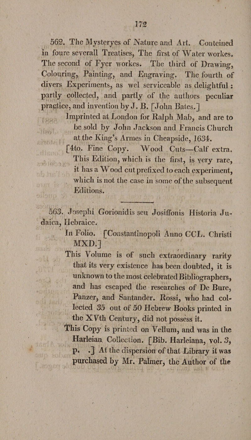 m 562. The Mysteryes of Nature and Art. Conteined in foure several! Treatises, The first of Water workes. The second of Fyer workes. The third of I)rawing Colouring, Painting, and Engraving. The fourth of divers Experiments, as wel serviceable as delightful: partly collected, and partly of the authors peculiar practice, and invention by J. B. [John Bates.] Imprinted at London for Ralph Mab, and are to be sold by John Jackson and Francis Church at the King’s Armes in Cheapside, 1634. [4to. Fine Copy. Wood Cuts—Calf extra. This Edition, which is the first, is very rare, it has a Wood cut prefixed to each experiment, which is not the case in some of the subsequent Editions. 563. Joseph! Gorionidis seu Josifibnis Historia Ju- daica, Hebraice. , In Folio. [Constahtinopoli Anno CCL. Christi MXD.] This Volume is of such extraordinary rarity that its very existence has been doubted, it is unknown to the most celebrated Bibliographers, and has escaped the researches of De Bure, Panzer, and Santander. Rossi, who had col¬ lected 35 out of 50 Hebrew Books printed in the XVth Century, did not possess it. This Copy is printed on Vellum, and was in the Harleian Collection. [Bib. Harleiana, vol. 3, p. .] At the dispersion of that Library it was purchased by Mr. Palmer, the Author of the