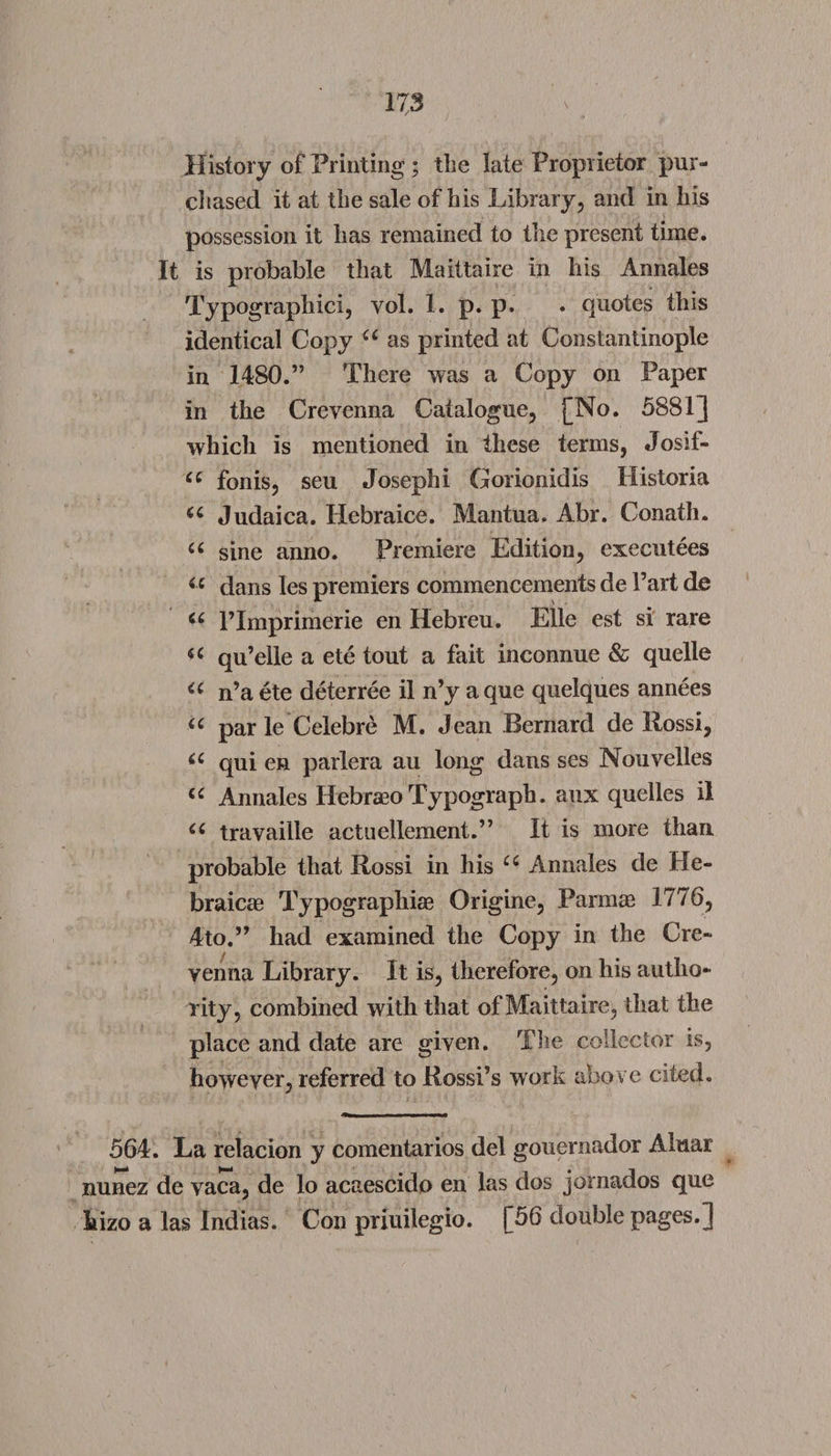 History of Printing ; the late Proprietor pur¬ chased it at the sale of his Library, and in his possession it has remained to the present time. It is probable that Maittaire in his Annales Typographic!, vol. 1. p. p. . quotes this identical Copy u as printed at Constantinople in 1480.” There was a Copy on Paper in the Crevenna Catalogue, [No. 5881] which is mentioned in these terms, Josif- cc fonis, seu Josephi Gorionidis Historia a Judaica. Hebraice. Mantua. Abr. Conath. “ sine anno. Premiere Edition, executees <c dans les premiers commencements de Part de l’lmprimerie en Hebreu. Eile est si rare a qu’elle a ete tout a fait inconnue &amp; quelle “ n’a ete deterree il n’y aque quelques annees u par le Celebre M. Jean Bernard de Rossi, 66 qui en parlera au long dans ses Nouvelles <c Annales Hebraeo Typograph. aux quelles il iC travaille actuellement.” It is more than, probable that Rossi in his u Annales de He¬ braic® Typographic Origine, Parm® 1776, 4to.” had examined the Copy in the Cre¬ venna Library. It is, therefore, on his autho¬ rity, combined with that of Maitta ire, that the place and date are given. The collector is, however, referred to Rossi’s work above cited. 564. La relacion y comentarios del gouernador Aluar nunez de vaca, de lo acaescido en las dos jornados que hizo a las Indias. Con priuilegio. [56 double pages.]