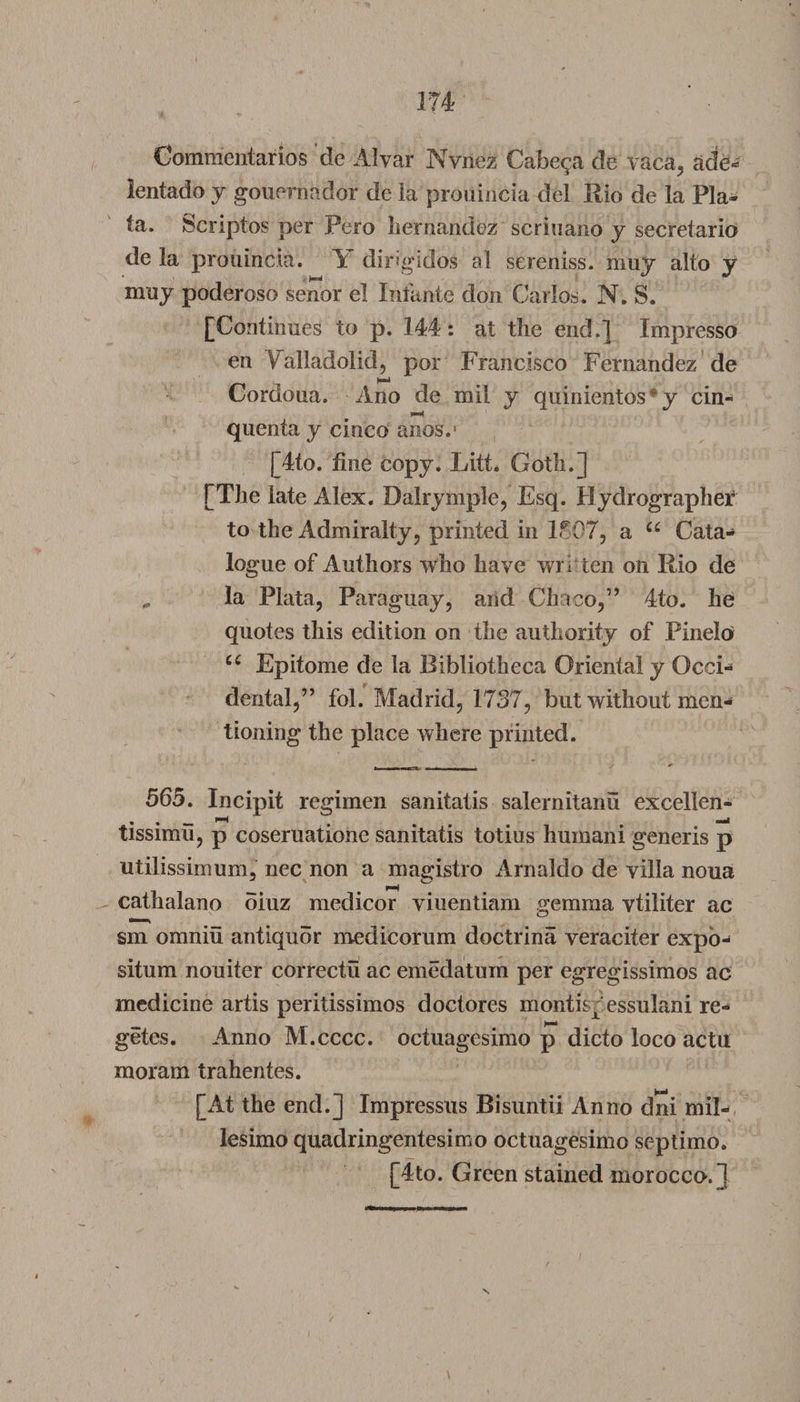 Commentaries de Alvar Nvnez Cabe^a de vaca, ade- lentado y gouernador de la proiiincia del Rio de la Pla¬ ta. Jscriptos per Pero hernandoz scriuano y secretario de la proiiincia. Y dirigidos al sereniss. muy alto y muy poderoso senor el Infante don Carlos. N. S. [Continues to p. 144: at the end.] Impresso en Valladolid, por Francisco Fernandez de Cordoua. Ano de mil y qninientos * y cin- quenta y cinco anos.' [4to. fine copy. Litt. Goth.] [The late Alex. Dalrymple, Esq. Hydrographer to the Admiralty, printed in 1807, a u Cata¬ logue of Authors who have wri ten on Rio de „ la Plata, Paraguay, and Chaco,’9 4to. he quotes this edition on the authority of Pinelo u Epitome de la Bibliotheca Oriental y Occi¬ dental,” fol. Madrid, 1737, but without men¬ tioning the place where printed. 565. Incipit regimen sanitatis salernitanu excellen- tissimu, p coseruatione sanitatis totius humani generis p utilissimum, nec non a magistro Arnaldo de villa noua cathalano oiuz medicor viuentiam gemma vtiliter ac sm omniu antiquor medicorum doctrina veraciter expo- situm nouiter correctu ac emedatum per egregissimos ac medicine artis peritissimos doctores montispessulani re- getes. Anno M.cccc. octuagesimo p dicto loco actu moram trahentes. [At the end.] Impressus Bisuntii Anno dni mil- lesimo quadringentesimo octuagesimo septimo. [4to. Green stained morocco.]