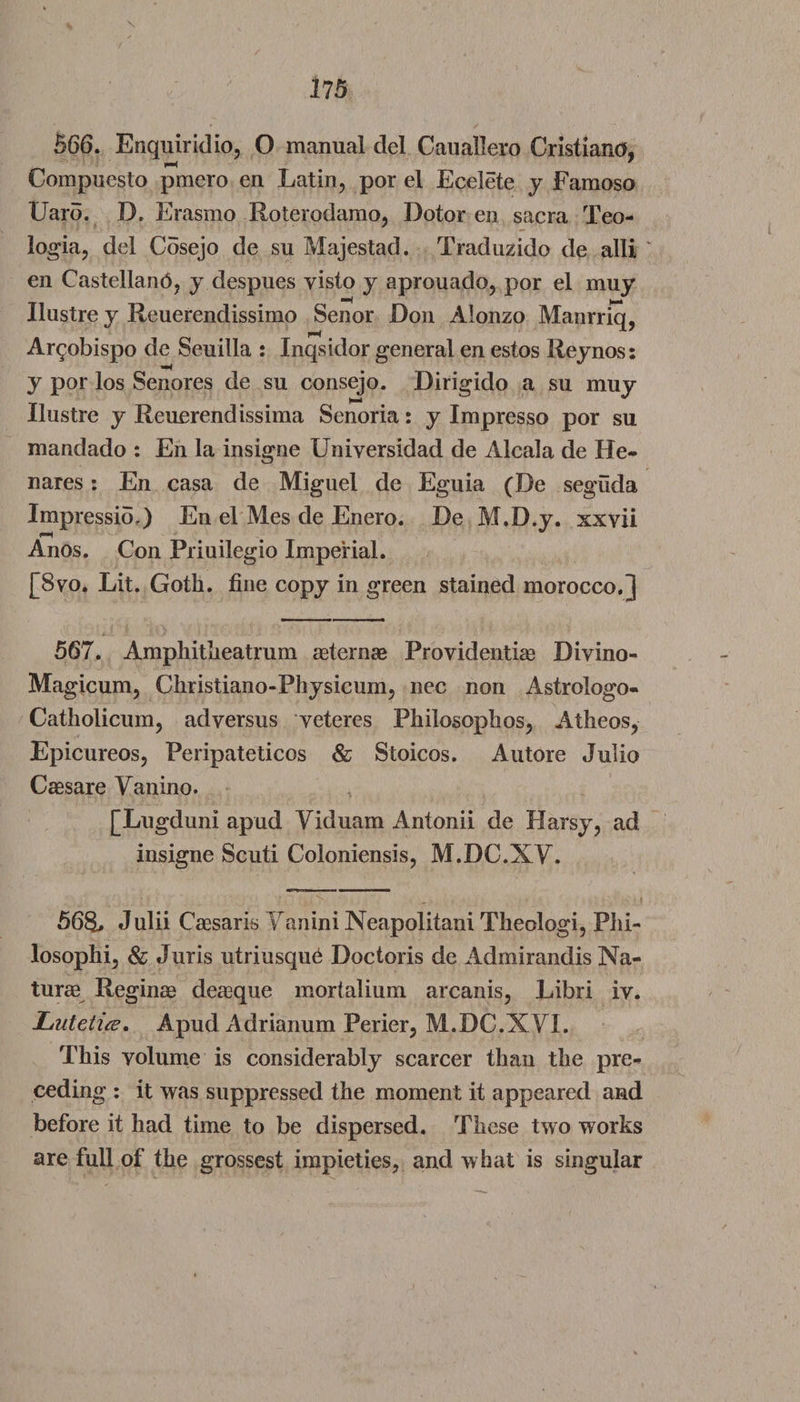 566. Enquiridio, O manual del Cauallero Cristiano, Compuesto pmero en Latin, por el Ecelete y Famoso Uaro. D, Erasmo Roterodarao, Dotor en sacra Teo- logia, del Cosejo de su Majestad. Traduzido de alii en Castellanb, y despues yisto y aprouado, por el muy Ilustre y Reuerendissimo Senor Don Alonzo Manrriq, Ar^obispo de Seuilla : Inqsidor general en estos Reynos: y por los Senores de su consejo. Dirigido a su muy Ilustre y Reuerendissima Senoria: y Impresso por su mandado : En la insigne Universidad de Alcala de He- nares: En casa de Miguel de Eguia (De seguda Impressio,) En el Mes de Enero. De M.D.y. xxvii Anos. Con Priuilegio Imperial. [8yo. Lit. Goth, fine copy in green stained morocco.J 567. Amphitheatrum asternae Providentias Divino- Magicum, Christiano-Physicum, nec non Astrologo- Catholicum, adversus veteres Philosophos, Atheos, Epicureos, Peripateticos & Stoicos. Autore Julio Caesare Vanino. [Ln gduni apud Yiduarn Antonii de Harsy, ad insigne Scuti Coloniensis, M.DC.XY. 568. Julii Cassaris Yanini Neapolitani Theologi, Phi- losophi, & Juris utriusque Doctoris de Admirandis Na¬ turae Reginae deasque mortalium arcanis, Libri iv. Lutetice. Apud Adrianum Perier, M.DC.XYI. This volume is considerably scarcer than the pre¬ ceding : it was suppressed the moment it appeared and before it had time to be dispersed. These two works are full of the grossest impieties, and what is singular