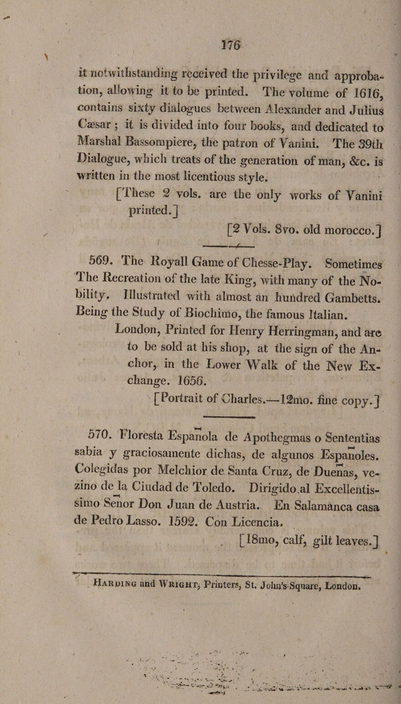 it notwithstanding received the privilege and approba¬ tion, allowing it to be printed. The volume of 1616, contains sixty dialogues between Alexander and Julius Cassar ; it is divided into four books, and dedicated to Marshal Rassompiere, the patron of Vanini. The 39th Dialogue, which treats of the generation of man, &amp;c. is written in the most licentious style. [These 2 vols. are the only works of Vanini printed.] [2 Vols. 8vo. old morocco.] ——.r 569. The lloyali Game of Cliesse-Play. Sometimes The Recreation of the late King, with many of the No¬ bility. Illustrated with almost an hundred Gambetts. Being the Study of Biochimo, the famous Italian. London, Printed for Henry Herringman, and are to be sold at his shop, at the sign of the An¬ chor, in the Lower Walk of the New Ex¬ change. 1656. [Portrait of Charles.—12mo. fine copy.] 570. Horesta Espanola de Apothegmas o Sententias sabia y graciosamente diclias, de algunos Espanoles. Colegidas por Melchior de Santa Cruz, de Duenas, ve- zino de la Ciudad de Toledo. Dirigidoal Excellentis- simo Senor Don Juan de Austria. En Salamanca casa de Pedro Lasso. 1592. Con Licencia. [18mo, calf, gilt leaves.] Harping and Wright, Printers, St. John’s-Square, London. : a A , A u i**--'-1 At* ^