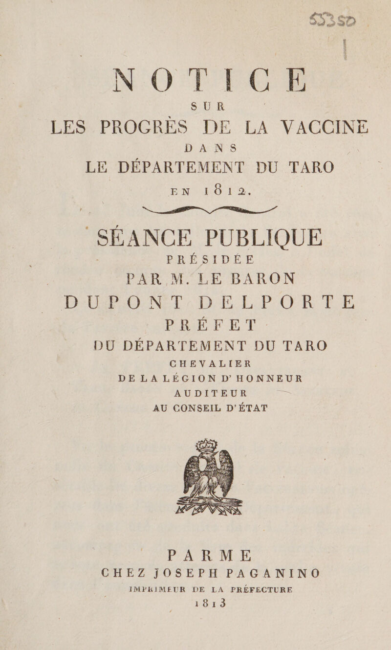 SŸSSO . > . I N O T ! C E SUR LES PROGRÈS DE LA VACCINE DANS LE DÉPARTEMENT DU TARO EN I 8 J 2.. \ SÉANCE PUBLIQUE PRÉSIDÉE PAR M. LE BARON DUPONT DELPORTE PRÉFET DO DÉPARTEMENT DU TARO CHEVALIER DE LA LÉGION D’ HONNEUR AUDITEUR AU CONSEIL D’ÉTAT PARME CHEZ JOSEPH P A G A NIN O IMPRIMEUR DE LA PREFECTURE i 8 i 3