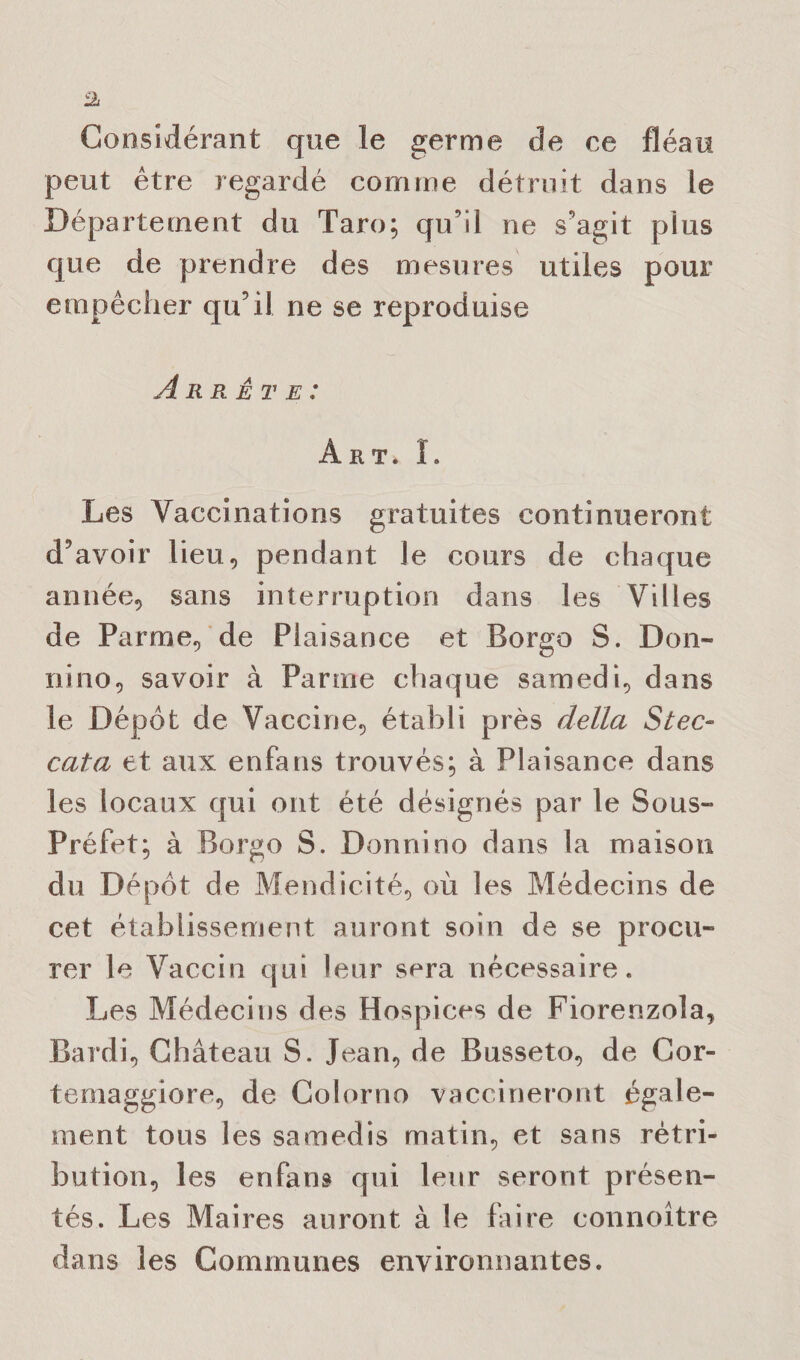 Considérant que le germe de ce fléau peut être regardé comme détruit dans le Département du Tare; qu’il ne s’agit plus que de prendre des mesures utiles pour empêcher qu’il ne se reproduise Arrête: Art. L Les Vaccinations gratuites continueront d’avoir lieu, pendant le cours de chaque année, sans interruption dans les Villes de Parme, de Plaisance et Borgo S. Don- nino, savoir à Parme chaque samedi, dans le Dépôt de Vaccine, établi près délia Stec- cata et aux enfans trouvés; à Plaisance dans les locaux qui ont été désignés par le Sous- Préfet; à Borgo S. Donnino dans la maison du Dépôt de Mendicité, où les Médecins de cet établissement auront soin de se procu¬ rer le Vaccin qui leur sera nécessaire. Les Médecins des Hospices de Fiorenzola, Bardi, Château S. Jean, de Busseto, de Cor- temaggiore, de Colorno vaccineront égale¬ ment tous les samedis matin, et sans rétri¬ bution, les enfans qui leur seront présen¬ tés. Les Maires auront à le faire connoître dans les Communes environnantes.