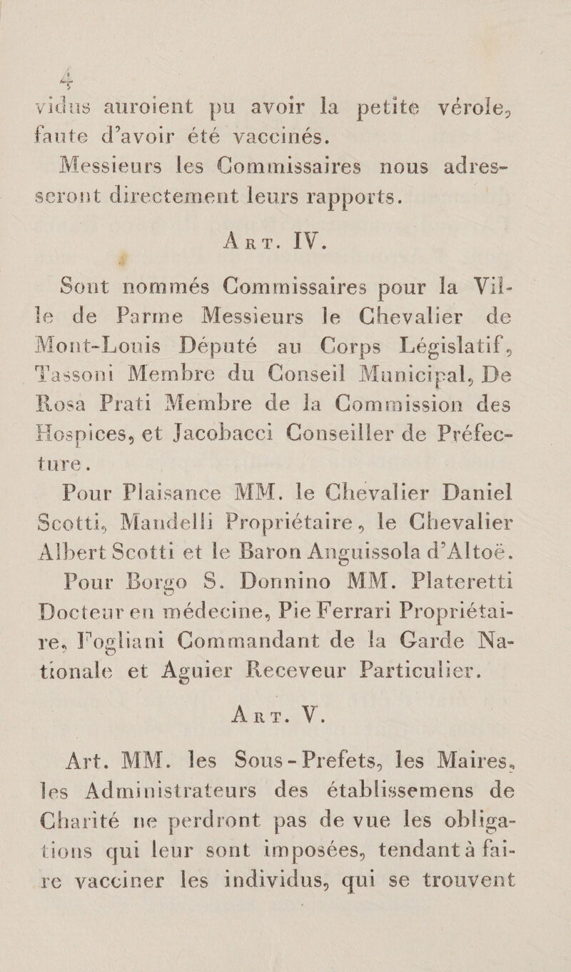 victus auraient pu avoir la petite vérole? faute d’avoir été vaccinés. Messieurs les Commissaires nous adres¬ seront directement leurs rapports. A rt. IV . Sont nommés Commissaires pour la Vil¬ le de Parme Messieurs le Chevalier de Mont-Louis Député au Corps Législatif? Tassoni Membre du Conseil Municipal? De Rosa Prati Membre de la Commission des Hospices? et Jacobacci Conseiller de Préfec¬ ture . Pour Plaisance MM. le Chevalier Daniel Scotti? Mandelli Propriétaire? le Chevalier Albert Scotti et le Baron Anguissola d’Altoë. Pour Bcrgo S. Donnino MM. Plateretti Docteur en médecine? Pie Ferrari Propriétai¬ re* Foaliani Commandant de la Garde Na- - o tionale et Aguier Receveur Particulier. Art. V. Art. MM. les Sous - Préfets? les Maires? les Administrateurs des établissemens de Charité ne perdront pas de vue les obliga¬ tions qui leur sont imposées? tendant à Fai¬ re vacciner les individus? qui se trouvent