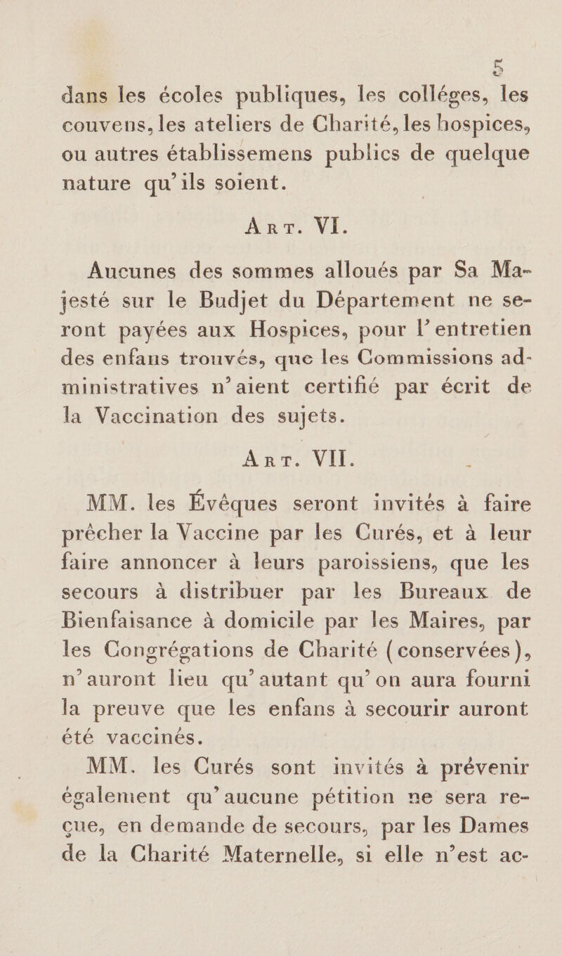 dans les écoles publiques, les colleges, les couvens,les ateliers de Charité, les hospices, ou autres établissemens publics de quelque nature qu’ils soient. Art. VI. Aucunes des sommes alloués par Sa Ma¬ jesté sur le Budjet du Département ne se¬ ront payées aux Hospices, pour F entretien des enfans trouvés, que les Commissions ad¬ ministratives n’aient certifié par écrit de la Vaccination des sujets. Art. VIL MM. les Évêques seront invités à faire prêcher la Vaccine par les Curés, et à leur faire annoncer à leurs paroissiens, que les secours à distribuer par les Bureaux de Bienfaisance à domicile par les Maires, par les Congrégations de Charité (conservées), n’auront lieu qu’autant qu’on aura fourni la preuve que les enfans à secourir auront été vaccinés. MM, les Curés sont invités à prévenir également qu’aucune pétition ne sera re¬ çue, en demande de secours, par les Dames de la Charité Maternelle, si elle n’est ac-