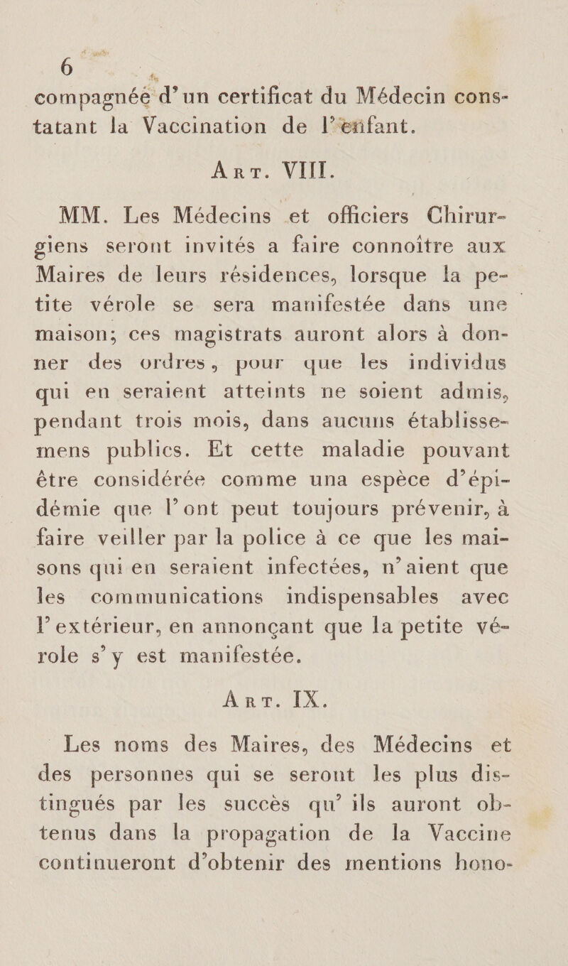 eompagnée d’un certificat du Médecin cons¬ tatant la Vaccination de P enfant. Art. VIII. MM. Les Médecins et officiers Chirur¬ giens seront invités a faire connoître aux Maires de leurs résidences, lorsque la pe¬ tite vérole se sera manifestée dans une maison; ces magistrats auront alors à don¬ ner des ordres, pour que les individus qui en seraient atteints ne soient admis, pendant trois mois, dans aucuns établisse- mens publics. Et cette maladie pouvant être considérée comme una espèce d’épi¬ démie que Pont peut toujours prévenir, à faire veiller par la police à ce que les mai¬ sons qui en seraient infectées, n’aient que les communications indispensables avec P extérieur, en annonçant que la petite vé¬ role s’y est manifestée. Art. IX. Les noms des Maires, des Médecins et des personnes qui se seront les plus dis¬ tingués par les succès qu’ ils auront ob¬ tenus dans la propagation de la Vaccine continueront d’obtenir des mentions hono-