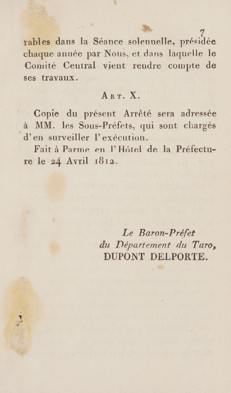 PL, y râbles dans la Séance solennelle, présidée chaque année par Nous, et dans laquelle le Comité Central vient rendre compte de ses travaux. Art. X. Copie du présent Arrêté sera adressée MM. les Sous-Préfets, qui sont chargés en surveiller P exécution. Fait à Parme en P Hôtel de la Préfectu¬ re le 24 Avril 1812. Le Baron-Préfet du Département du Taro$ DUPONT DEJLPORTE* y